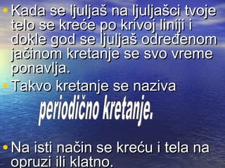 • Kada se ljuljaš na ljuljašci tvojeKada se ljuljaš na ljuljašci tvoje
telo se kreće po krivoj liniji itelo se kreće po krivoj liniji i
dokle god se ljuljaš određenomdokle god se ljuljaš određenom
jačinom kretanje se svo vremejačinom kretanje se svo vreme
ponavlja.ponavlja.
• Takvo kretanje se nazivaTakvo kretanje se naziva
• Na isti način se kreću i tela naNa isti način se kreću i tela na
opruzi ili klatno.opruzi ili klatno.
 