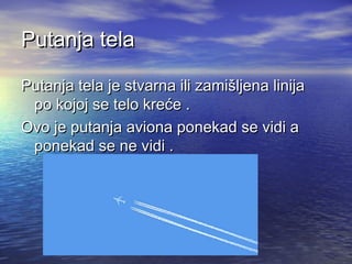 Putanja telaPutanja tela
Putanja tela je stvarna ili zamišljena linijaPutanja tela je stvarna ili zamišljena linija
po kojoj se telo kreće .po kojoj se telo kreće .
Ovo je putanja aviona ponekad se vidi aOvo je putanja aviona ponekad se vidi a
ponekad se ne vidi .ponekad se ne vidi .
 