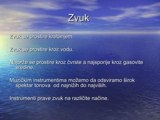 ZvukZvuk
Zvuk se prostire kretanjem.Zvuk se prostire kretanjem.
Zvuk se prostire kroz vodu.Zvuk se prostire kroz vodu.
Najbrže se prostire kroz čvrste a najsporije kroz gasoviteNajbrže se prostire kroz čvrste a najsporije kroz gasovite
sredine.sredine.
Muzičkim instrumentima možemo da odsviramo širokMuzičkim instrumentima možemo da odsviramo širok
spektar tonova od najnižih do najviših.spektar tonova od najnižih do najviših.
Instrumenti prave zvuk na različite načine.Instrumenti prave zvuk na različite načine.
 
