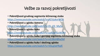 Vežbe za razvoj pokretljivosti
• Pokretljivost grudnog segmenta kičmenog stuba
https://www.youtube.com/watch?v=ACVjukvrWCA
• Pokretljivost u zglobu ramena
https://www.youtube.com/watch?v=l5I_E0_My5s
• Pokretljivost u zglobu kuka
https://www.youtube.com/watch?v=cp8ZwfGcWDM
• Pokretljivost u zglobu kuka i gornjeg segmenta kičmenog stuba
https://www.youtube.com/watch?v=nG38sH8fwSM
• Pokretljivost u zglobu kuka i skočnog zgloba
https://www.youtube.com/watch?v=VGLg3xFRqlE
 