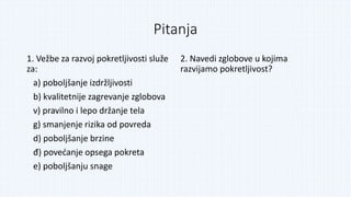 Pitanja
1. Vežbe za razvoj pokretljivosti služe
za:
a) poboljšanje izdržljivosti
b) kvalitetnije zagrevanje zglobova
v) pravilno i lepo držanje tela
g) smanjenje rizika od povreda
d) poboljšanje brzine
đ) povećanje opsega pokreta
e) poboljšanju snage
2. Navedi zglobove u kojima
razvijamo pokretljivost?
 