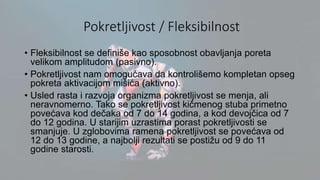 Pokretljivost / Fleksibilnost
• Fleksibilnost se definiše kao sposobnost obavljanja poreta
velikom amplitudom (pasivno).
• Pokretljivost nam omogućava da kontrolišemo kompletan opseg
pokreta aktivacijom mišića (aktivno).
• Usled rasta i razvoja organizma pokretljivost se menja, ali
neravnomerno. Tako se pokretljivost kičmenog stuba primetno
povećava kod dečaka od 7 do 14 godina, a kod devojčica od 7
do 12 godina. U starijim uzrastima porast pokretljivosti se
smanjuje. U zglobovima ramena pokretljivost se povećava od
12 do 13 godine, a najbolji rezultati se postižu od 9 do 11
godine starosti.
 
