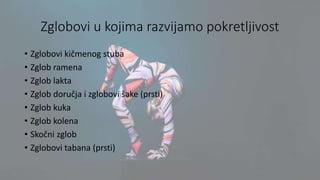 Zglobovi u kojima razvijamo pokretljivost
• Zglobovi kičmenog stuba
• Zglob ramena
• Zglob lakta
• Zglob doručja i zglobovi šake (prsti)
• Zglob kuka
• Zglob kolena
• Skočni zglob
• Zglobovi tabana (prsti)
 