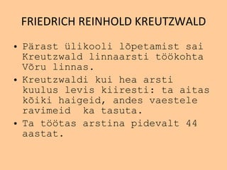 FRIEDRICH REINHOLD KREUTZWALD Pärast ülikooli lõpetamist  sai  Kreutzwald  linnaarsti t öö koh t a  Võru   linnas. Kreutzwaldi  kui hea arsti  kuulus  levis kiiresti: t a  aitas  kõiki  haigeid, andes vaestele  ravimeid  ka tasuta. T a t öö tas arstina pid e valt 44 aa s tat. 