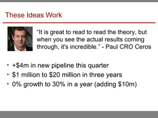 These Ideas Work
• +$4m in new pipeline this quarter
• $1 million to $20 million in three years
• 0% growth to 30% in a year (adding $10m)
“It is great to read to read the theory, but
when you see the actual results coming
through, it's incredible.” - Paul CRO Ceros
 