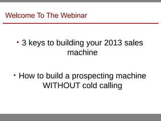 Welcome To The Webinar
• 3 keys to building your 2013 sales
machine
• How to build a prospecting machine
WITHOUT cold calling
 