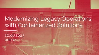 Modernizing Legacy Operations
with Containerized Solutions
26.06.2023
online
 