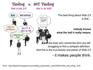 From:  http://headrush.typepad.com/creating_passionate_users/2005/10/the_best_thing_.html The best thing about Web 2.0 is that… nobody knows what the hell it really means. Even the ones who coined the term are still  struggling to find a compact definition.  And this is the true beauty and power of Web 2.0 - it makes people think. 