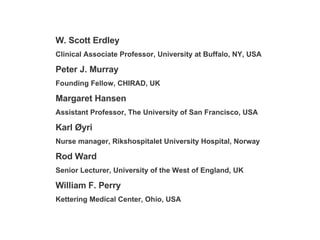 W. Scott Erdley Clinical Associate Professor, University at Buffalo, NY, USA Peter J. Murray Founding Fellow, CHIRAD, UK Margaret Hansen Assistant Professor, The University of San Francisco, USA Karl  Ø yri Nurse manager, Rikshospitalet University Hospital, Norway Rod Ward Senior Lecturer, University of the West of England, UK William F. Perry Kettering Medical Center, Ohio, USA 