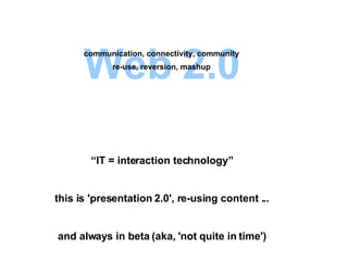 Web 2.0 “ IT = interaction technology” this is 'presentation 2.0', re-using content ... and always in beta (aka, 'not quite in time') communication, connectivity, community re-use, reversion, mashup 