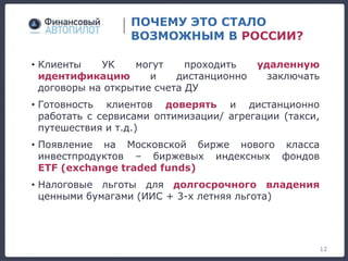 ПОЧЕМУ ЭТО СТАЛО
ВОЗМОЖНЫМ В РОССИИ?
• Клиенты УК могут проходить удаленную
идентификацию и дистанционно заключать
договоры на открытие счета ДУ
• Готовность клиентов доверять и дистанционно
работать с сервисами оптимизации/ агрегации (такси,
путешествия и т.д.)
• Появление на Московской бирже нового класса
инвестпродуктов – биржевых индексных фондов
ETF (exchange traded funds)
• Налоговые льготы для долгосрочного владения
ценными бумагами (ИИС + 3-х летняя льгота)
12
 