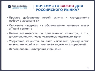 ПОЧЕМУ ЭТО ВАЖНО ДЛЯ
РОССИЙСКОГО РЫНКА?
13
• Простое добавление новой услуги к стандартному
набору в арсенале УК
• Снижение издержек на обслуживание клиентов mass-
affluent сегмента
• Новые возможности по привлечению клиентов, в т.ч.
дистанционному, через удаленную идентификацию
• Удержание клиентов за счет ключевых преимуществ:
низких комиссий и оптимальных индексных портфелей
• Легкая онлайн-интеграция с банками
 