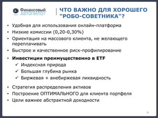 ЧТО ВАЖНО ДЛЯ ХОРОШЕГО
"РОБО-СОВЕТНИКА"?
9
• Удобная для использования онлайн-платформа
• Низкие комиссии (0,20-0,30%)
• Ориентация на массового клиента, не желающего
переплачивать
• Быстрое и качественное риск-профилирование
• Инвестиции преимущественно в ETF
 Индексная природа
 Большая глубина рынка
 Биржевая + внебиржевая ликвидность
• Стратегия распределения активов
• Построение ОПТИМАЛЬНОГО для клиента портфеля
• Цели важнее абстрактной доходности
 