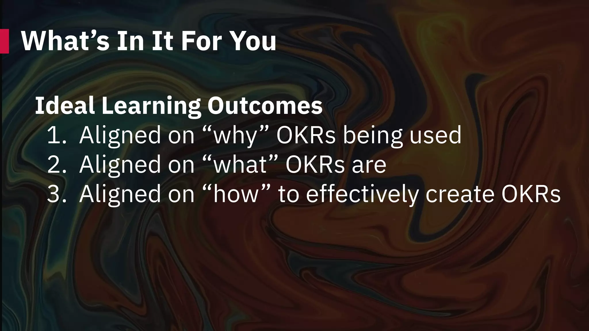 What’s In It For You
Ideal Learning Outcomes
1. Aligned on “why” OKRs being used
2. Aligned on “what” OKRs are
3. Aligned on “how” to effectively create OKRs
 