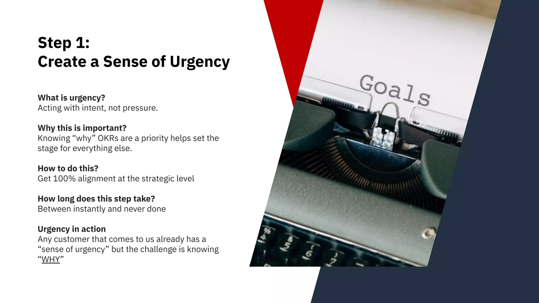 Step 1:
Create a Sense of Urgency
What is urgency?
Acting with intent, not pressure.
Why this is important?
Knowing “why” OKRs are a priority helps set the
stage for everything else.
How to do this?
Get 100% alignment at the strategic level
How long does this step take?
Between instantly and never done
Urgency in action
Any customer that comes to us already has a
“sense of urgency” but the challenge is knowing
“WHY”
 