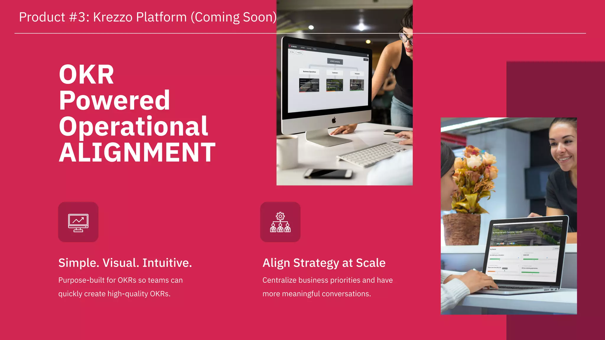 OKR
Powered
Operational
ALIGNMENT
Purpose-built for OKRs so teams can
quickly create high-quality OKRs.
Simple. Visual. Intuitive.
Centralize business priorities and have
more meaningful conversations.
Align Strategy at Scale
Product #3: Krezzo Platform (Coming Soon)
 