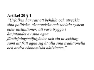 Artikel 20 § 1 ” Urfolken har rätt att behålla och utveckla sina politiska, ekonomiska och sociala system eller institutioner, att vara trygga i åtnjutandet av sina egna försörjningsmöjligheter och sin utveckling samt att fritt ägna sig åt alla sina traditionella och andra ekonomiska aktiviteter.” 