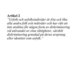 Artikel 2 ” Urfolk och urfolksindivider är fria och lika alla andra folk och individer och har rätt att inte utsättas för någon form av diskriminering vid utövandet av sina rättigheter, särskilt diskriminering grundad på deras ursprung eller identitet som urfolk. ” 