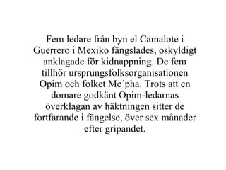 Fem ledare från byn el Camalote i Guerrero i Mexiko fängslades, oskyldigt anklagade för kidnappning. De fem tillhör ursprungsfolksorganisationen Opim och folket Me´pha. Trots att en domare godkänt Opim-ledarnas överklagan av häktningen sitter de fortfarande i fängelse, över sex månader efter gripandet. 