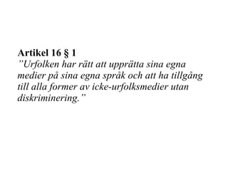 Artikel 16 § 1 ”Urfolken har rätt att upprätta sina egna medier på sina egna språk och att ha tillgång till alla former av icke-urfolksmedier utan diskriminering.” 