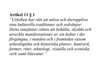 Artikel 11 § 1 ” Urfolken har rätt att utöva och återuppliva sina kulturella traditioner och sedvänjor. Detta innefattar rätten att behålla, skydda och utveckla manifestationer av sin kultur i det förgångna, i nutiden och i framtiden såsom arkeologiska och historiska platser, hantverk, former, riter, teknologi, visuella och sceniska verk samt litteratur.” 