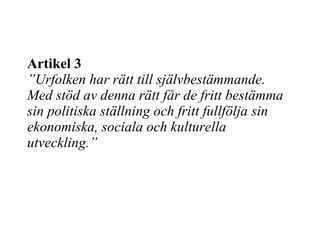 Artikel 3 ”Urfolken har rätt till självbestämmande. Med stöd av denna rätt får de fritt bestämma sin politiska ställning och fritt fullfölja sin ekonomiska, sociala och kulturella utveckling.” 