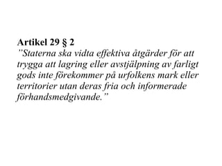 Artikel 29 § 2 ”Staterna ska vidta effektiva åtgärder för att trygga att lagring eller avstjälpning av farligt gods inte förekommer på urfolkens mark eller territorier utan deras fria och informerade förhandsmedgivande.” 