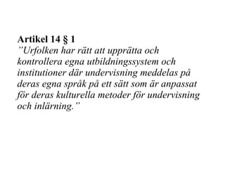Artikel 14 § 1 ”Urfolken har rätt att upprätta och kontrollera egna utbildningssystem och institutioner där undervisning meddelas på deras egna språk på ett sätt som är anpassat för deras kulturella metoder för undervisning och inlärning.” 