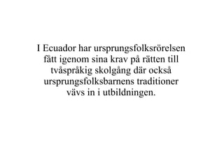 I Ecuador har ursprungsfolksrörelsen fått igenom sina krav på rätten till tvåspråkig skolgång där också ursprungsfolksbarnens traditioner vävs in i utbildningen. 