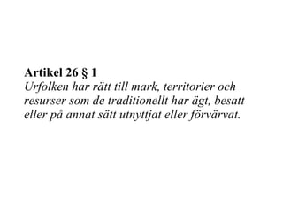 Artikel 26  §  1 Urfolken har rätt till mark, territorier och resurser som de traditionellt har ägt, besatt eller på annat sätt utnyttjat eller förvärvat. 