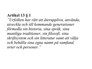 Artikel 13 § 1 ” Urfolken har rätt att återuppliva, använda, utveckla och till kommande generationer förmedla sin historia, sina språk, sina muntliga traditioner, sin filosofi, sina skriftsystem och sin litteratur samt att välja och behålla sina egna namn på samfund, orter och personer.” 