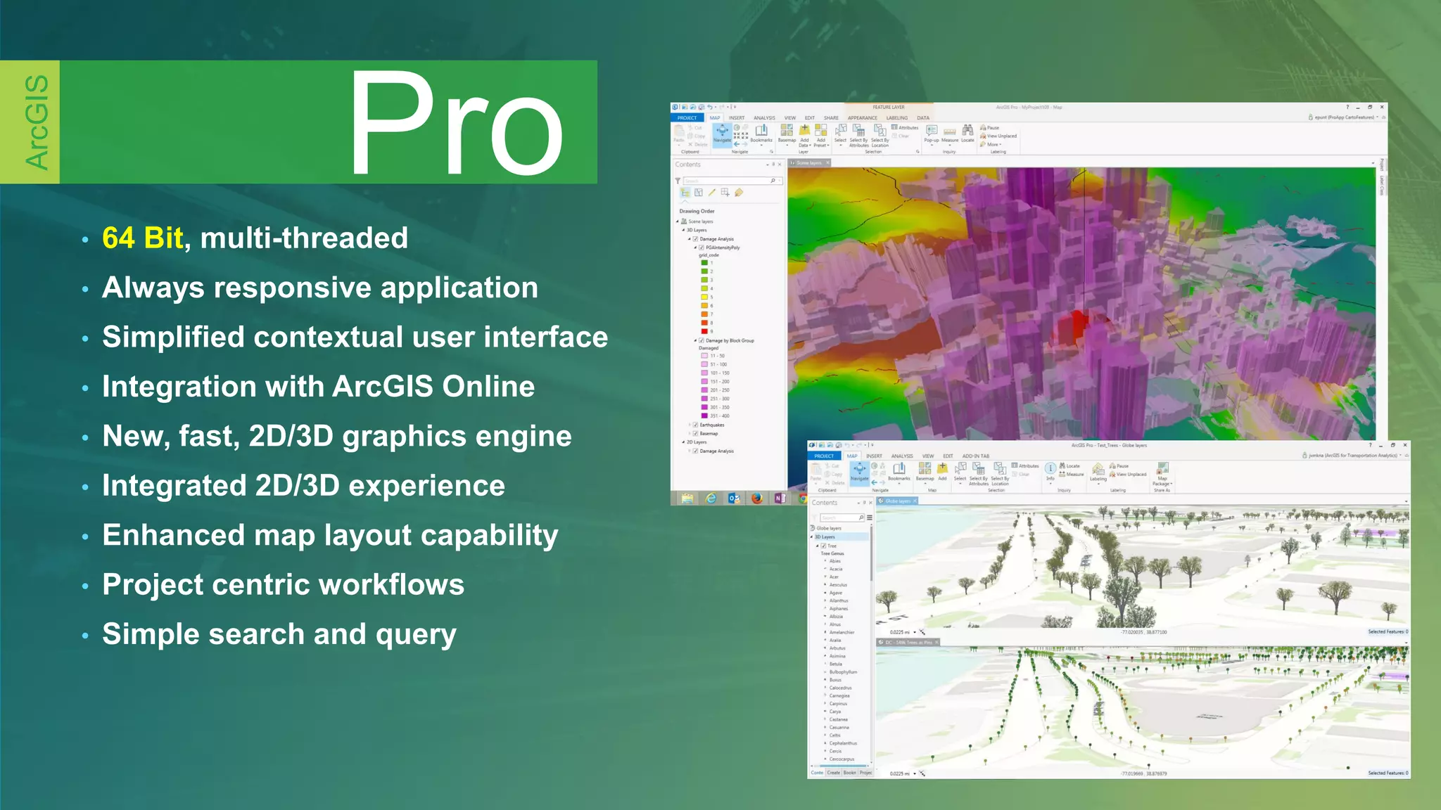 • 64 Bit, multi-threaded
• Always responsive application
• Simplified contextual user interface
• Integration with ArcGIS Online
• New, fast, 2D/3D graphics engine
• Integrated 2D/3D experience
• Enhanced map layout capability
• Project centric workflows
• Simple search and query
Pro
ArcGIS
 