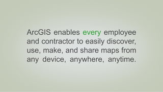 ArcGIS enables every employee
and contractor to easily discover,
use, make, and share maps from
any device, anywhere, anytime.
 