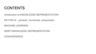 CONTENTS
Introduction to KNOWLEDGE REPRESENTATION
KR FOR AI , symbolic, fucnionaal, subsymbolic
MACHINE LEARNING
DEEP KNOWLEDGE REPRESENTATION
CONVERGENCE
 