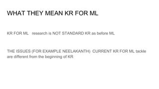 WHAT THEY MEAN KR FOR ML
KR FOR ML research is NOT STANDARD KR as before ML
THE ISSUES (FOR EXAMPLE NEELAKANTH) CURRENT KR FOR ML tackle
are different from the beginning of KR
 