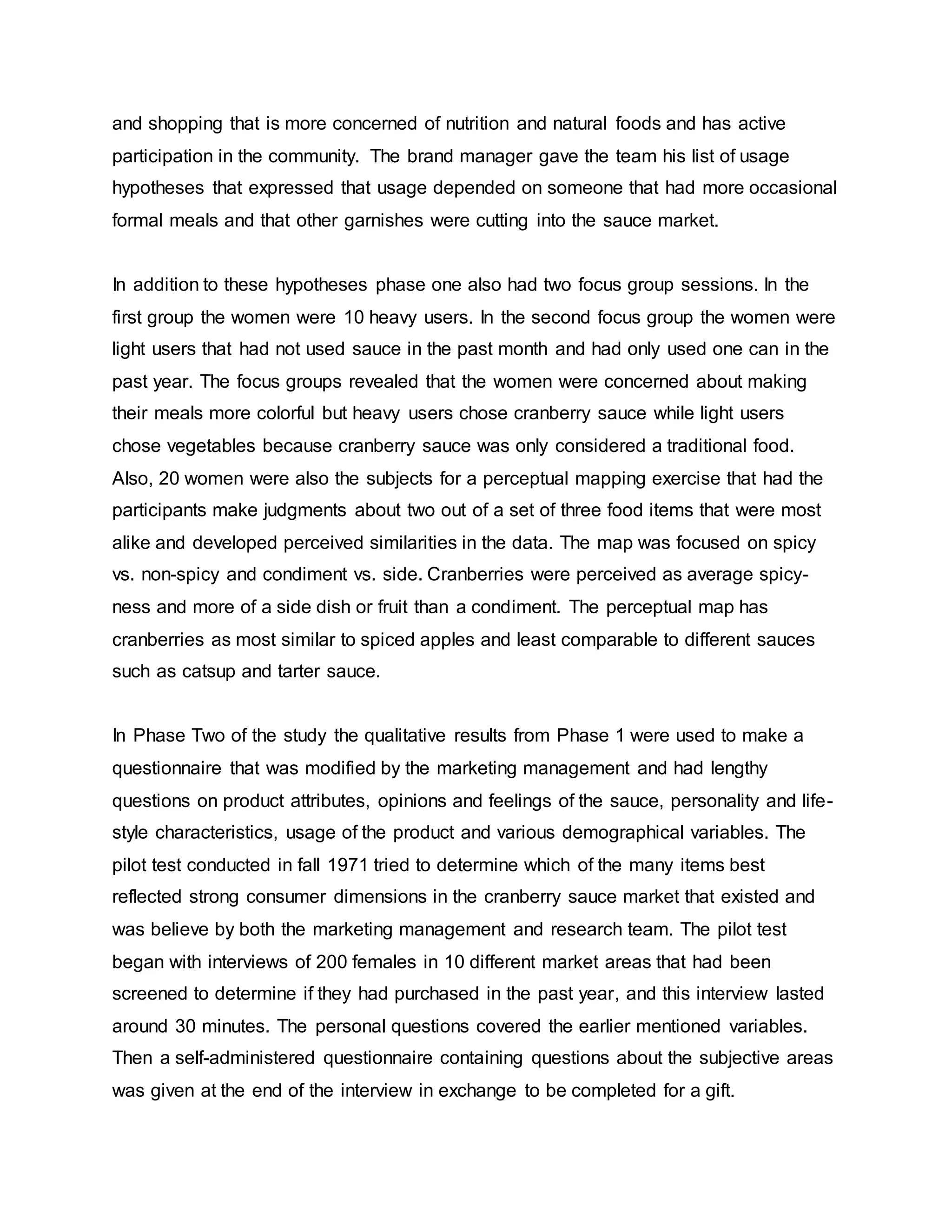 and shopping that is more concerned of nutrition and natural foods and has active
participation in the community. The brand manager gave the team his list of usage
hypotheses that expressed that usage depended on someone that had more occasional
formal meals and that other garnishes were cutting into the sauce market.
In addition to these hypotheses phase one also had two focus group sessions. In the
first group the women were 10 heavy users. In the second focus group the women were
light users that had not used sauce in the past month and had only used one can in the
past year. The focus groups revealed that the women were concerned about making
their meals more colorful but heavy users chose cranberry sauce while light users
chose vegetables because cranberry sauce was only considered a traditional food.
Also, 20 women were also the subjects for a perceptual mapping exercise that had the
participants make judgments about two out of a set of three food items that were most
alike and developed perceived similarities in the data. The map was focused on spicy
vs. non-spicy and condiment vs. side. Cranberries were perceived as average spicy-
ness and more of a side dish or fruit than a condiment. The perceptual map has
cranberries as most similar to spiced apples and least comparable to different sauces
such as catsup and tarter sauce.
In Phase Two of the study the qualitative results from Phase 1 were used to make a
questionnaire that was modified by the marketing management and had lengthy
questions on product attributes, opinions and feelings of the sauce, personality and life-
style characteristics, usage of the product and various demographical variables. The
pilot test conducted in fall 1971 tried to determine which of the many items best
reflected strong consumer dimensions in the cranberry sauce market that existed and
was believe by both the marketing management and research team. The pilot test
began with interviews of 200 females in 10 different market areas that had been
screened to determine if they had purchased in the past year, and this interview lasted
around 30 minutes. The personal questions covered the earlier mentioned variables.
Then a self-administered questionnaire containing questions about the subjective areas
was given at the end of the interview in exchange to be completed for a gift.
 