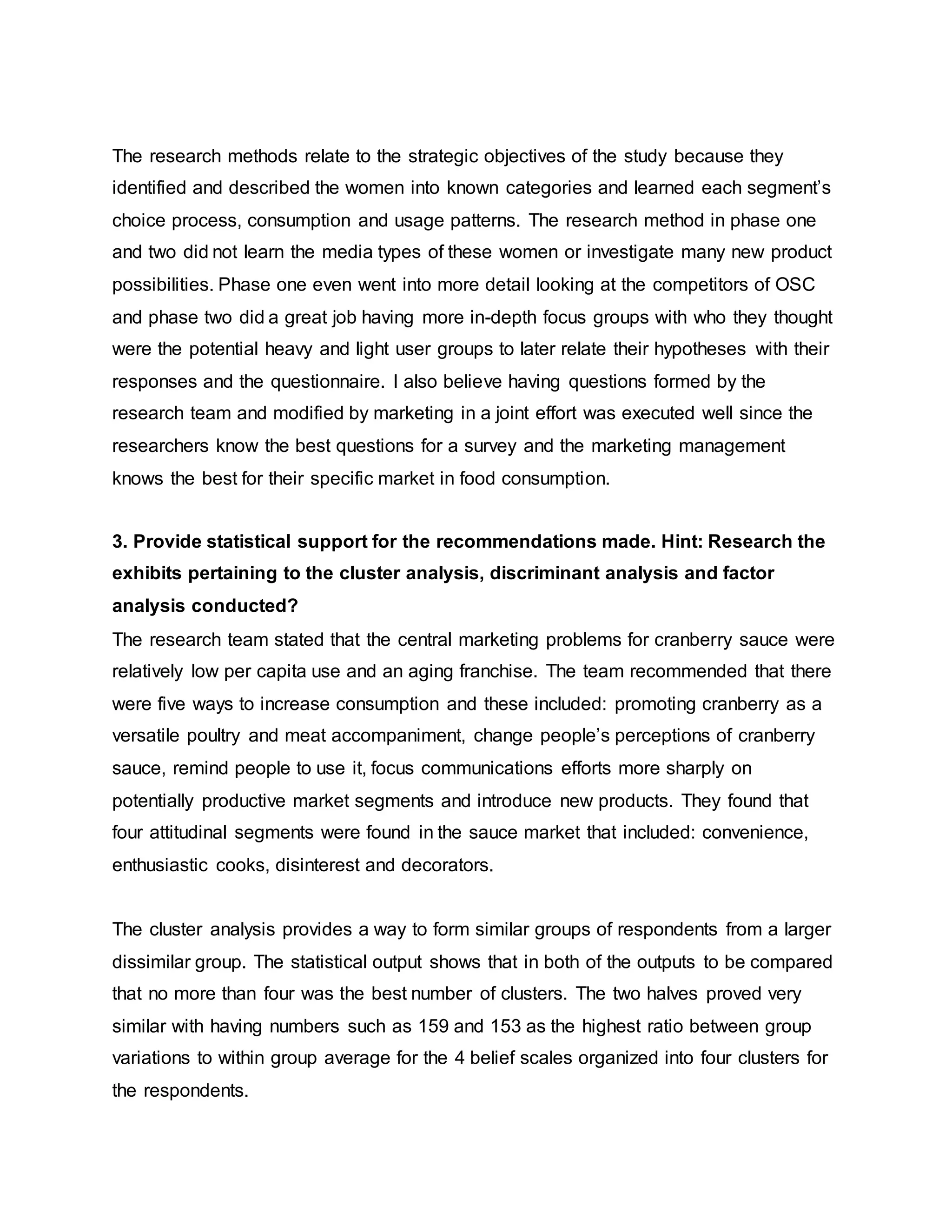 The research methods relate to the strategic objectives of the study because they
identified and described the women into known categories and learned each segment’s
choice process, consumption and usage patterns. The research method in phase one
and two did not learn the media types of these women or investigate many new product
possibilities. Phase one even went into more detail looking at the competitors of OSC
and phase two did a great job having more in-depth focus groups with who they thought
were the potential heavy and light user groups to later relate their hypotheses with their
responses and the questionnaire. I also believe having questions formed by the
research team and modified by marketing in a joint effort was executed well since the
researchers know the best questions for a survey and the marketing management
knows the best for their specific market in food consumption.
3. Provide statistical support for the recommendations made. Hint: Research the
exhibits pertaining to the cluster analysis, discriminant analysis and factor
analysis conducted?
The research team stated that the central marketing problems for cranberry sauce were
relatively low per capita use and an aging franchise. The team recommended that there
were five ways to increase consumption and these included: promoting cranberry as a
versatile poultry and meat accompaniment, change people’s perceptions of cranberry
sauce, remind people to use it, focus communications efforts more sharply on
potentially productive market segments and introduce new products. They found that
four attitudinal segments were found in the sauce market that included: convenience,
enthusiastic cooks, disinterest and decorators.
The cluster analysis provides a way to form similar groups of respondents from a larger
dissimilar group. The statistical output shows that in both of the outputs to be compared
that no more than four was the best number of clusters. The two halves proved very
similar with having numbers such as 159 and 153 as the highest ratio between group
variations to within group average for the 4 belief scales organized into four clusters for
the respondents.
 
