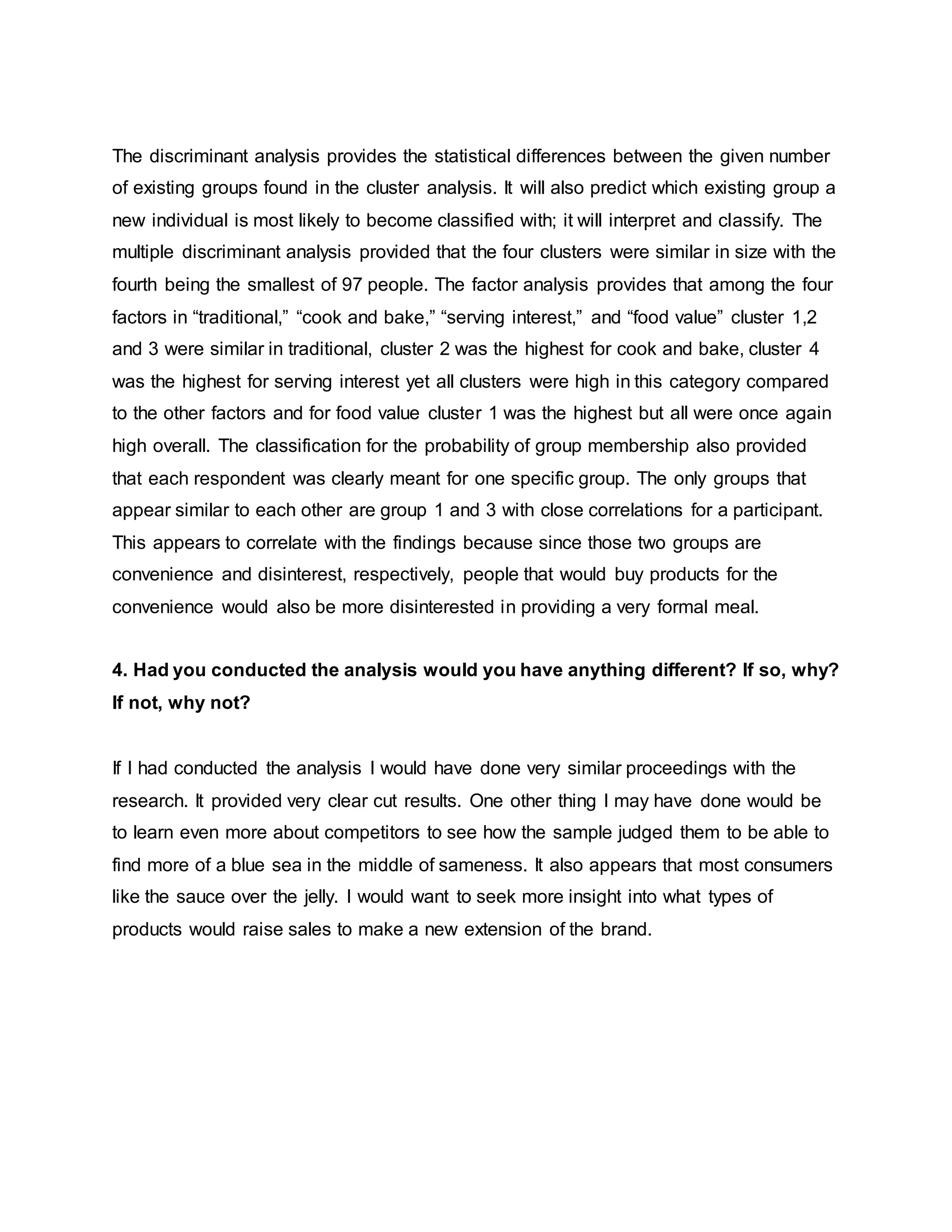 The discriminant analysis provides the statistical differences between the given number
of existing groups found in the cluster analysis. It will also predict which existing group a
new individual is most likely to become classified with; it will interpret and classify. The
multiple discriminant analysis provided that the four clusters were similar in size with the
fourth being the smallest of 97 people. The factor analysis provides that among the four
factors in “traditional,” “cook and bake,” “serving interest,” and “food value” cluster 1,2
and 3 were similar in traditional, cluster 2 was the highest for cook and bake, cluster 4
was the highest for serving interest yet all clusters were high in this category compared
to the other factors and for food value cluster 1 was the highest but all were once again
high overall. The classification for the probability of group membership also provided
that each respondent was clearly meant for one specific group. The only groups that
appear similar to each other are group 1 and 3 with close correlations for a participant.
This appears to correlate with the findings because since those two groups are
convenience and disinterest, respectively, people that would buy products for the
convenience would also be more disinterested in providing a very formal meal.
4. Had you conducted the analysis would you have anything different? If so, why?
If not, why not?
If I had conducted the analysis I would have done very similar proceedings with the
research. It provided very clear cut results. One other thing I may have done would be
to learn even more about competitors to see how the sample judged them to be able to
find more of a blue sea in the middle of sameness. It also appears that most consumers
like the sauce over the jelly. I would want to seek more insight into what types of
products would raise sales to make a new extension of the brand.
 