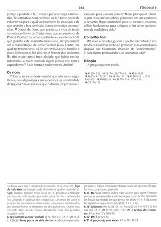 363 1TIMÓTEO 6
justiça, a piedade, a fé, o amor, a perseverança, a m ansi­
dão.' 12Combata o bom combate da féJ Tome posse da
vida eterna, para a qual você tam bém foi chamado e de
que você fez a boa confissão diante de m uitas testem u­
nhas. 13Diante de Deus, que preserva a vida de todas
as coisas, e diante de Cristo Jesus, que, na presença de
Pôncio P ilato s/ fez a boa confissão, eu exorto você 14a
que guarde este m andato imaculado, irrepreensível,
até a manifestação de nosso Senhor Jesus C risto/ 15a
qual, no tem po certo, há de ser revelada pelo bendito e
único Soberano, o Rei dos reis e Senhor dos senhores,
16o único que possui im ortalidade, que habita em luz
inacessível, a quem hom em algum jamais viu, nem é
capaz de ver.'" A ele honra e poder eterno. Amém!
Os ricos
rtExorte os ricos deste mundo que não sejam orgu­
lhosos, nem depositem a sua esperança na instabilidade
da riqueza," mas em Deus, que tudo nos proporciona ri­
camente para o nosso prazer;" 18que pratiquem o bem,
sejam ricos em boas obras, generosos em dar e prontos
a repartir; I9que acumulem para si mesmos tesouros,
sólido fundamento para o futuro, a fim de se apodera­
rem da verdadeira vida.p
Conselho final
20E você, ó Timóteo, guarde o que lhe foi confiado,1qevi­
tando os falatórios inúteis e profanos' e as contradições
daquilo que falsamente chamam de "conhecimento”,
21pois alguns, professando-o, se desviaram da fé.s
Bênção
A graça seja com vocês.
<6.11 2Tm 2.22 J6.12 ITm 1.18; 2Tm 4.7 *6.13 Jo 18.37
'6 .1 4 2Tm 4.1;Tt 2.13 <” 6.16 U m 1.17 "6.17 SI 62.10; Lc 12.20
«At 14.17 46,19 M t 6.20 46.20 2Tm 1.14 f2Tm 2.16
<6.21 U m 1.19
em Deus: você não é cidadão deste mundo. Cf. n. 2Co 5.20 fu ja
de tudo isso. As disciplinas da abstinência ajudam m uito nisto.
Siga. Busque, procure, corra atrás de... O pecado e a maldade
precisam ser substituídos por outra coisa. Se não, continuarão
nos afligindo e poderão nos conquistar. Devemos ter alvos e
projetos de crescimento intencionais, apoiados e incentivados
por companheiros e mentores ou discipuiadores. Quem está
correndo atrás dessas coisas dificilm ente cairá nos pecados
alistados antes.
6.12 Combata o bom combate (1.18; 2Tm 4.7). Cf. n. M t 11.12;
Cl 1.28-29. Tome posse da vida eterna. A salvação é passado,
presente e futuro. Precisamos tom ar posse no presente do que
foi feito para nós no passado.
6 .13-1 6 Paulo começa a descrever a Deus para quem Timóteo
precisa se comprometer e não consegue parar. Acaba brotando
em louvor na medida em que pensa em Deus (cf. n. 1.17), como
fez repetidas vezes neste livro (1.17; 2.5-6: 3.16).
6.15 Soberano (M t 6.24). Cf. ns. Rm 8.28-29 e 9.19-33. O Rei
dos reis. Cf. n. M t 19.30; Intro. e tc. Mt. e Senhor dos senho­
res. Cf. n. Rm 1.7 e 10.9-10.
6 .17-1 9 Cf. n. 6.9-10.
6.21 A graça seja com vocês. Cf. n. ICo 16.23.
 