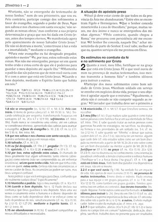 2TIMÓTEO 1 — 2 366
8Portanto, não se envergonhe do testem unho de
nosso S en h o r/ nem do seu prisioneiro, que sou eu.
Pelo contrário, participe com igo dos sofrim entos a
favor do evangelho, segundo o poder de Deus, 9que
nos salvou e nos cham ou com santa vocação,' não se­
gundo as nossas o b ras/ mas conform e a sua própria
determ inação e graça que nos foi dada em Cristo Je­
sus, antes dos tem pos eternos, tOe m anifestada agora
pelo aparecim ento de nosso Salvador Cristo Jesus/'
Ele não só destruiu a m o rte / como trouxe à luz a vida
e a im ortalidade,'" m ediante o evangelho.
11 Para este evangelho eu fui designado pregador,
apóstolo e m estre" 12e, por isso, estou sofrendo estas
coisas. Mas não me envergonho, porque sei em quem
tenho crido e estou certo de que ele é poderoso para
guardar o meu depósito até aquele Dia." l3M antenha
o padrão das sãs palavras que de m im você ouviu com
fé e com o am or que está em Cristo Jesus. H G uarde o
bom depósito, m ediante o Espírito Santo que habita
em n ó s /’
* 1.8 Mc 8.38 '1.9 Tt 3.5 /E f 2.9 *1.10 Lc 2.11; At 13.23; 2Pe 1.11
'IC o 15.26 m 1Co 15.53-54; Hb 2.14 "1.11 Ef 3.7; ITm 2.7
o1.122T m 4.8 P1.14R m 8.9 41 .1 5 2Tm 4.10,16 '1 .1 6 2T m 4.19
s2Tm 1.8 '1.17 At 28.30 “ 1.18 2Tm 4.8 «2.2 ICo 4.2
<’2.4 2Co5.9 '2 .5 ICo 9.25
1.8 não se envergonhe (vs. 12,16). Cf. n. Mc 8.38. Pelo con­
trário. 0 Reino de ponta-cabeça (cf. n. M t 19.30; tc. Mc). Tro­
cando celebração por vergonha; transform ando fraquezas em
vantagens (cf. ns. 2Co 4.7 e 12.9-10). sofrimentos (tf. Intro.
1Pe). Paulo nunca se considerou uma vítima; até em cadeias
se considerava vitorioso, aproveitado das cadeias para avançar
o evangelho, a favo r do evangelho (v. 10: 2.8). Cf. ns. Lc 2.11;
Rm 3.10; tc. Rm; Intro. Mt.
1.9 que nos salvou e nos chamou com santa vocação. Duas
grandes vertentes de graça em nossas vidas.
1.10 Salvador. Cf. n. At 5.31.
1.11 eu fu i designado. Cf. ITm 2.7. pregador (Tt 1.3). Cf. np.
3.16. apóstolo. Cf. n, ICo 12.28. e mestre. Cf. n. Ef 4.11.
1.12 por isso, estou sofrendo estas coisas. O chamado de
Deus geralmente traz algum sofrimento, tanto interno (abne­
gação) como externo (não ser compreendido ou ate enfrentar
resistência), sei em quem tenho crido. Não em que tinha crido,
e sim em quem. estou certo. Certeza não nas circunstâncias, e
sim no caráter de Deus. As circunstâncias podem ser ruins, mas
Deus sempre é confiável.
Nota prática: o que você entregou para Deus, confiando que
ele realmente cuidará disso7 Especificamente7
1.13 M antenha o padrão. Siga o meu exemplo. Cf. n. ICo 11.1.
1.14 Guarde o bom depósito. No v. 12 Paulo declara sua
confiança que Deus guardará o seu depósito. Mais uma vez
vemos o casamento entre o humano e o divino; depender de
Deus como se tudo dependesse dele e se esforçar como se
tudo dependesse de nós, simultaneamente (cf. ns. ICo 15.10;
Fp 2.12-13; Cl 1.27-29). m ediante o Espírito Santo. Cf. n.
At 1.2; Intro. At.
1.15 me abandonaram (4.10,16). É saudável com partilhar as
nossas dificuldades e necessidades.
A situação do apóstolo preso
i5Você já deve estar ciente de que todos os da pro­
víncia da Ásia m e abandonaram .q Entre eles se encon­
tram Fígelo e Hermógenes. l6Que o Senhor conceda
m isericórdia à casa de O n esífo ro / porque, m uitas ve­
zes, m e deu ânim o e nunca se envergonhou das m i­
nhas algemas.5 l7Pelo contrário, quando chegou a
R o m a/ me procurou com persistência até me encon­
trar. 180 Senhor lhe conceda, naquele Dia," achar m i­
sericórdia da parte do Senhor. E você sabe, m elhor do
que eu, quantos serviços ele m e prestou em Éfeso.
Os estímulos no combate da fé
e no sofrimento por Cristo
2
Quanto a você, m eu filho, fortifique-se na graça
que está em Cristo Jesus. 2E o que você ouviu de
m im na presença de m uitas testem unhas, isso m es­
mo transm ita a hom ens fiéis" e tam bém idôneos
para in struir a outros.
3Participe dos meus sofrim entos como bom sol­
dado de Cristo Jesus. 4Nenhum soldado em serviço
se envolve em negócios desta vida, porque o seu obje­
tivo é agradar aquele que o re c ru to u / 5Igualm ente, o
atleta não é coroado se não com petir segundo as re­
gras." 60 lavrador que trabalha deve ser o prim eiro a
1.18 misericórdia. Cf. n. M t 5.7. O que Onesíforo semeou, ele
irá colher.
2.1 meu filho (cf. tc). O pai maduro sabe quando e como tratar
outras pessoas como família e focar em sua identidade de filhos
(cf. Intro. 1Tm). E sabe quando tratar as outras pessoas como
guerreiras focando no estratégico, no sacrifício, na disciplina,
na firmeza e nas prioridades de um soldado (vs. 3-4; cf. ns.
IJo 2.12-14). E sabe quando ser "fílhinho" e deixar que outros
cuidem dele (cf. ns. 2Co 7.5-6). Isto inclui ter um mentor, alguém
que cuide dele (cf. oito estudos sobre como ser um bom discí­
pulo ou mentoreado a partir de M t 16.24-26 e oito sobre como
ser um bom discipulador ou mentor a partir de M t 28.16-20).
fortifique-se (Ef 6.10) na graça (cf. ns. ICo 15.10: 2Co 12.8:
Ef 2.8-9). não na doutrina ou no conhecimento. Uma orientação
paradoxal celebrando a tensão criativa entre o esforço humano
(“fortifique-se") e a forca divina (“na graca"). Cf. n. 1.14. que
está em Cristo Jesus. Todo bom discipulador cria dependência
em Jesus, não em si mesmo.
2.2 E o que você ouviu (Tg 1.18). Na verdade foi um impacto
de vida. não apenas de ouvir o ensino (3.10-11). na presença de
muitas testemunhas. Ensino direto e indireto. Paulo ensinou
para a sua equipe e em grupos pequenos (cf. n. Lc 7.18; med.
1Co 12.12-13), como também em grupos grandes. Timóteo apro­
veitou isso em ambos os contextos, isso mesmo transmita. Dis-
cipule. Repasse. Forme outros como você foi formado, e também
idôneos para instruir (v. 24). Desc rito em ITm 3.1-15 (cf ns. ali).
Isto ressalta a suprema importância da boa seleção. Cf. oito estu­
dos sobre isto a partir de Lc 6.12-16. a outros. O efeito m ultipli­
cador. Sobre o valor da multiplicação, cf. Intro. e tc. aqui.
2.3-7 O que soldados, atletas (ICo 9.24-27; Hb 12.1-2) e lavra­
dores no campo têm em comum? Submissão, dedicação, disci­
plina, sacrifício, trabalho duro no presente para ver resultados
 