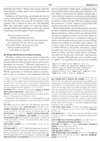 367 2TIMÓTEO 2
participar dos frutos." 7Pense bem no que acabo de
dizer, porque o Senhor dará a você com preensão em
todas as coisas.e
8Lembre-se de Jesus Cristo, ressuscitado de entre os
mortos, descendente de D avi/ segundo o meu evange­
lho.-9 9É por ele que estou sofrendo até algemas/' como
malfeitor. Mas a palavra de Deus não está algemada.
lOPor esta razão, tudo suporto por causa dos eleitos,'
para que tam bém eles obtenham a salvação que está em
Cristo Jesus, com eterna glória. 11Fiel é esta palavra:
"Se já m orrem os com ele,
tam bém viverem os com e le /
12 se perseveram os, tam bém com ele reinarem os;
se o negam os/1ele, por sua vez, nos negará;
13 se somos infiéis, ele perm anece fie l/
pois de m aneira nenhum a
pode negar a si mesmo."
As falsas doutrinas e os falsos crentes
14Lem bre a todos essas coisas, dando testem unho
solene diante de Deus, para que evitem conflitos de
palavras, pois isso não serve para nada, a não ser para
prejudicar os ouvintes."1 l5Procure apresentar-se a
Deus aprovado, como obreiro que não tem de que se
envergonhar, que m aneja bem a palavra da verdade."
16Evite, igualm ente, os falatórios inúteis e profanos,
pois os que se entregam a isso avançarão cada vez
mais na im piedade. U A lém disso, a linguagem deles
corrói como câncer. Entre esses estão Him eneu e Fi-
leto, 18que se desviaram da verdade, dizendo que a
ressurreição já aconteceu, e estão pervertendo alguns
em sua fé. 19Entretanto, o firm e fundam ento de Deus
perm anece, tendo este selo: “O Senhor conhece os que
lhe pertencem .”0 E mais: "Aparte-se da injustiça todo
aquele que professa o nom e do Senhor.” p
20Ora, num a grande casa não há somente utensílios
de ouro e de prata; há tam bém de m adeira e de barro.
Alguns, para honra; outros, porém , para desonra. 21As­
sim, pois, se alguém a si mesmo se purificar destes er­
ros, será utensílio para honra, santificado e útil ao seu
senhor, estando preparado para toda boa obra.9 22 Fuja,
tam bém , das paixões da mocidade. Siga a justiça, a fé,
o am or e a paz' com os que, de coração puro, invocam
o Senhor. 23 Evite as discussões insensatas e absur­
das, pois você sabe que elas só provocam brigas.5 240
servo do Senhor não deve andar m etido em brigas/
mas deve ser brando para com todos," apto para en­
sin ar/’ paciente, 25disciplinando com mansidão os que
se opõem,"' na expectativa de que Deus lhes conceda
42.6 IC o 9.10 «2.7 SI 119.125 *2.8 Rm 1.3 9Rm2.16
*2 .9 Fp 1.7 '2.10 Cl 1.24 72.11 Rm 6.8 *2.12 M t 10.33; Lc 12.9
'2.13 Rm 3.3; ICo 1.9 »>2.14 1Tm 6.4; Tt 3.9 "2.152C o3.6;
ITm 4.6 »2.19 Jo 10.14,27; ICo 8.3 PSI 34.14; Jó 28.28
92.21 Ef 2.10; 2Tm 3.17; Tt 3.1 '2.22 ITm 6.11 52.23 ITm 1.4;Tt 3.9
Í2 .2 4 ITm 3.3 “ ITs 2.7 "U m 3.2 » 2 .2 5 Gl 6.1
no futuro. Alguém com chamado considera esses custos um
privilégio. Às vezes, porem, quem é voluntário queixa-se o tem­
po todo. Para o chamado, servir é um privilégio, um motivo de
agradecimento; para o voluntário é dispendioso, um motivo de
sentir que alguém deve lhe agradecer. Cf. n. Lc 9.57-62.
2.7 Pense. Reflita. Medite. A parte nossa, porque o Senhor
dará a você compreensão. A parte divina. Cf. n. 1.14.
2.8-10 Os maiores exemplos que devem nos inspirar quanto
aos vs. 3-7 são Jesus (v. 8) e Paulo (vs. 9-10).
Nota prática: até que ponto você. como discipulador, é uma
inspiração para seus seguidores, como uma pessoa chamada
(vs. 5-7) ?
2.11-13 Os custos de seguir Jesus são altíssimos, mas os be­
nefícios são maiores ainda. Se já morremos. Cf. n. Rm 6.2-4,6.
também viveremos com ele. Para viver com Cristo e preciso
morrer com ele. Cf. ns. M t 16.24-25; Jo 12.23-24; Rm 6.5. se
perseveramos. Cf. n. Rm 5.3 também com ele reinaremos.
Cf. n. M t 24.13. se o negamos... nos negará. (Cf. n. Mc 8.58).
ele permanece fiel. Não im porta como agimos, o caráter do
Senhor não mudará. Lembre a história da mulher infiel, Gômer,
e do profeta fiel, Oseias.
2.14 evitem conflitos (vs. 14,16-18,23-26: 4.3-4). Cf. ns.
ITm 1.3-4; 4.7; 6.3-5.
2.15 aprovado (vs. 20-21). Alguém que passa por provas e e
forjado. Ser aprovado e m uito mais do que ser útil. Deus usa to ­
das as circunstâncias como ele quiser. Mas ser aprovado e ga­
nhar um lugar especial em seu coração (cf. n. M t 25.21.23). que
não tem de que se envergonhar. Cf. ns. M t 24.42; 25.14-30.
que m aneja bem a palavra da verdade (cf. n. 3.17; np
ITm 2.12-14). Uma regra básica de interpretação da Bíblia é que
o texto deve ser entendido de forma literal, contextuai, bíblica
e/ou histórica. (1) Literal: manter o que o texto diz literalmente,
a não ser que algo indique que dada passagem não é literal,
como, por exemplo, no caso de uma poesia, metáfora ou pará­
bola. (2) Contextuai: manter o texto em seu contexto histórico
e cultural. (3) Bíblica: uma passagem é consistente com o resto
da Bíblia. (4) Histórica: uma passagem é consistente com o que
a Igreja tem entendido ao longo dos séculos (e que se alinha
com os credos básicos da história da Igreja: Credo dos Apósto­
los, de Niceia e de Atanásio). Cf. uma lista completa de regras
ao final da Intro. a esta Bíblia.
2.17 corrói como câncer. E flui de uma pessoa para outra
como vírus contagioso (cf. ns. ICo 5: Hb 12.15). Himeneu.
Cf. ITm 1,20.
2.19 Aparte-se (vs. 21-22). Uma ferramenta na batalha contra
a carne, o mundo e o diabo são as disciplinas espirituais de
abstinência.
2.21 se alguém a si mesmo se purificar (v 22: ITm 1.5). Cf. ns.
M t 5.8. preparado para toda boa obra (cf. n. 3.17).
2.22 Fuja (5.5). Siga. Cf. n. 1Tm 6.11. com os que... invocam o
Senhor. Sozinho, não1Cf. Ec 4.9-12.
2 .23-2 6 Evite discussões inúteis. Cf. n. 2.14.
2.24 apto para ensinar. Cf n. 1Tm 3.2.
2.25 disciplinando com mansidão (cf. n. Gl 6.1) os que se
opõem. Cf. ns. M t 18.15-18; ns. 1Co 5. não só o arrependi­
mento. Cf. n. At 7.58.
 