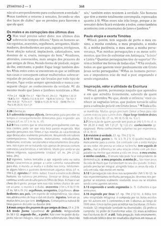 2TIMÓTEO 2 — 3 368
não só o arrependim ento para conhecerem a v e rd a d e /
26mas tam bém o retorno à sensatez, livrando-se eles
dos laços do d ia b o / que os prendeu para fazerem o
que ele quer.
Os males e as corrupções dos últimos dias
3
Mas você precisa saber disto: nos últim os dias
sobrevirão tempos d ifíc e is / 2pois os hom ens se­
rão egoístas, avarentos, orgulhosos, arrogantes, blasfe-
madores, desobedientes aos pais, ingratos, irreligiosos,
3sem afeição natural, implacáveis, caluniadores, sem
dom ínio de si, cruéis, inimigos do bem ,* 4traidores,
atrevidos, convencidos, mais amigos dos prazeres do
que amigos de Deus, 5tendo form a de piedade, negan-
do-lhe, entretanto, o poder. Fique longe tam bém des­
tes. 6Pois entre estes se encontram os que se infiltram
nas casas e conseguem cativar m ulherinhas sobrecar­
regadas de pecados, que são levadas por todo tipo de
desejos, 7que estão sem pre aprendendo e nunca con­
seguem chegar ao conhecim ento da verdade. 8E do
m esm o m odo que Janes e Jambres resistiram a M oi-
*lTm 2.4 72.26 Um 3.7 »3.1 ITm 4.1; 2Pe 3.3 <>3.3 Rm 1.30-31
»3.8 Êx 7.11 <<3.9 Ex 7.12; 8.18; 9.11 »3.11 At 13.14-52 <At 14.1-7
9At 14.8-20 <>2Tm4.17 <3.12 Jo 15.20; At 14.22 73.15 2Tm 1.5
*Jo 5.39; 20.31; 1Co 1.21
2.26 Libertação.
3.1 sobrevirão tempos difíceis. Demoramos para perceber os
tempos e consequentemente demoramos para responder aos
tempos (cf. ns. Ef 5.14-16; tc. Ef).
3.2-9 Para crentes que se relacionam principalmente com ou­
tros crentes, pode ser que esta lista parece exagerada. Mas
quando pensamos nos filmes e nas novelas as características
aqui destacadas realmente prevalecem. Resumindo em valores
contemporâneos: humanismo, materialismo, individualismo,
hedonismo, erotismo, secularismo e relacionamentos descartá­
veis. Isto é pior em se tratando não apenas de pessoas comuns
com estas características, e sim líderes. M uito pior ainda se são
líderes religiosos, supostamente 'cristãos1' (cf. ns. 2Pe 2.1-22;
Intro. 2Pe).
3.2 Vigiemos. Somos tentados a agir segundo uma ou outra
destas características porque a carne caminha naturalmente
para elas, o mundo as exalta e o diabo nos tenta. Infelizmen-
te alguns líderes e pastores demonstram algumas delas (cf. n.
ITm 4.2). egoístas (cf. Intro. Judas). Essa é a essência do dilema
humano, da natureza pecaminosa. Desviar-se dessa conduta
continua sendo um desafio para os filhos de Deus. A chave é ser
cheio do Espírito, porque sem isso não temos chance de ven­
cer a carne, o mundo e o diabo, avarentos (ITm 6.9-10,17-19;
cf. ns. M t 6.19-24). orgulhosos, arrogantes. Orgulhosos, deso­
bedientes aos pais. Um espirito de independência, tão obvio
nos adolescentes de hoje e dali em diante, ingratos. Sem ver as
muitas bênçãos que tem. irreligiosos. Consequência natural de
Deus parecer distante ou duvidar dele.
3.4 mais amigos dos prazeres do que amigos de Deus. Cf n. 2.19.
3.5 tendo form a (aparência) de piedade. Religiosidade
(Is 58.1-12), negando-lhe... o poder. Não viver no poder do Es­
pírito; não ver milagres, não usar dons sobrenaturais. Deus não
s é s / tam bém estes resistem à verdade. São homens
que têm a m ente totalm ente corrom pida, reprovados
quanto à fé. 9Mas esses não irão longe, porque a in­
sensatez deles ficará evidente a todos, como tam bém
aconteceu com a insensatez de Janes e Jam bres.*
Paulo elogia e exorta Timóteo
lOVocê, porém , tem seguido de perto o m eu en­
sino, a m inha conduta, o m eu propósito, a m inha
fé, a m inha paciência, o m eu amor, a m inha perse­
verança, 11 as m inhas perseguições e os m eus sofri­
mentos, que tive de enfrentar em A n tio q u ia / Icônioí
e L is tra / Quantas perseguições tive de suportar! Po­
rém o Senhor m e livrou de todas elas.* l2N a verdade,
todos os que querem viver piedosam ente em Cristo
Jesus serão perseguidos.' i3M as os hom ens p erver­
sos e im postores irão de m al a pior, enganando e
sendo enganados.
Inspiração, valor e utilidade da Escritura
l4Você, porém , perm aneça naquilo que aprendeu
e em que acredita firm em ente, sabendo de quem
você o aprendeu I5e que, desde a in fân cia/ você co­
nhece as sagradas letras, que podem torná-lo sábio
para a salvação pela fé em Cristo Jesus.* l6Toda a Es­
se manifesta. M uitas igrejas precisam clamar a Deus para não
caírem nisto ou para saírem disto. Fique longe também destes
(2.25-26; ICo 6,18). Cf. ns. M t 18.15-18; ns. 1Co 5.
3.7 Descrição de quem aprende sem praticar (Hb 5.11-14: cf. n.
M t 28.20 e med. M t 7.21-27; Tg 1,22-25). conhecimento (gr.
epignosis). Pleno conhecimento subjetivo ou por experiência.
Cf. n. Tt 1.1.
3.8 resistem à verdade. Cf. np. 1Tm 2.12-14.
3.10-11 Você, porém (v. 14: 4.5: Tt 2.1). O quadro muda dra­
maticamente para o crente. Em contraste com a onda maligna
ao seu redor, ele precisa se colocar na brecha, tem seguido de
perto... Faz a diferença ter uma relação íntima com um disci-
pulador ou mentor que mostre a vida em Jesus, o meu ensino,
a minha conduta... O ensino não pode ficar independente de
demonstração, o meu propósito, a minha fé... São nove áreas
da vida de Paulo que transbordam no seu discipulado. O disci-
pulado precisa ser integral, atingindo todas as areas da vida. É
vida em vida, não mente em mente.
3.12 A perseguição não deve nos surpreender (M t 5.10-12). Se
não experimentamos nenhuma perseguição, devemos nos per­
guntar se estamos realmente revelando Jesus ou se estamos
sendo como agentes secretos.
3.13 enganando e sendo enganados (v. 7). Colhemos o que
semeamos.
3.16 inspirada por Deus (cf. np. 1Tm 2.12-14). A Bíblia tem
uma integridade milagrosa: é composta por 66 livros escritos
por 40 autores em 5 continentes e em 3 idiomas ao longo de
1500 anos. Cinco razões para acreditar nas Escrituras: (1) histo­
ricidade; (2) integridade (unidade na diversidade); (3) profecia
cumprida; (4) poder de transform ar vidas; (5) Jesus acreditava
nas Escrituras do AT. e útil. Toda pregação, todo ensinamento,
todo estudo bíblico deve ter resultados objetivos em nossas vi-
 