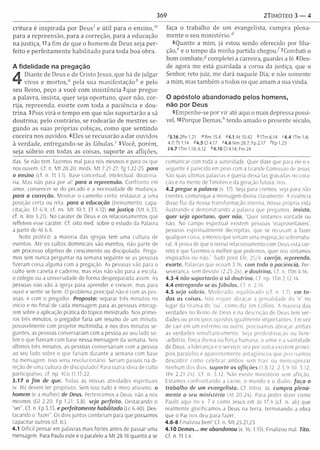 369 2TIMÓTE0 3 — 4
critura é inspirada por D eusí e útil para o ensino,'”
para a repreensão, para a correção, para a educação
na justiça, 17a fim de que o hom em de Deus seja p e r­
feito e perfeitam ente habilitad o para toda boa obra.
A fidelidade na pregação
4
Diante de Deus e de Cristo Jesus, que há de julgar
vivos e m ortos,“ pela sua m anifestaçãob e pelo
seu Reino, peço a você com insistência 2que pregue
a palavra, insista, quer seja oportuno, quer não, cor­
rija, repreenda, exorte com toda a paciência e dou­
trina. 3Pois virá o tem po em que não suportarão a sã
doutrina; pelo contrário, se rodearão de m estres se­
gundo as suas próprias cobiças, como que sentindo
coceira nos ouvidos. 4 Eles se recusarão a dar ouvidos
à verdade, entregando-se às fábulas.” 5Você, porém ,
seja sóbrio em todas as coisas, suporte as aflições,
das. Se não tem, fazemos ma! para nós mesmos e para os que
nos ouvem. Cf. n. M t 28.20; meds. M t 7.21-27; Tg 1.22-25. para
o ensino (cf. n. Tt 1.1). Base conceituai, intelectual, doutriná­
ria. Mas não para por aí! para a repreensão. Confronto em
amor, convencer-se do pecado e a necessidade de mudança.
para a correção. M ostrar o caminho certo; restaurar a uma
posição certa ou reta. para a educação (treinamento, capa­
citação; Ef 6.4; cf. ns. M t 10.1; Ef 4.12) no justiça (M t 6.33;
cf. n. Rm 3.21). No caráter de Deus e os relacionamentos que
refletem esse caráter. Cf. oito med. sobre o estudo da Palavra
a partir de At 6.4.
Nota prática: a maioria das igrejas tem uma cultura de
eventos. Até os cultos dominicais são eventos, não parte de
um processo objetivo de crescimento ou discipulado. Prega­
mos sem nunca perguntar na semana seguinte se as pessoas
fizeram coisa alguma com a pregação. As pessoas vão para o
culto sem caneta e caderno, mas elas não vão para a escola,
o colégio ou a universidade de forma despreparada assim. As
pessoas não vão à igreja para aprender e crescer, mas para
ouvir e sentir-se bem. O problema principal não é com as pes­
soas; é com o pregador. Proposta: separar três m inutos no
início e no final de cada mensagem para as pessoas interagi­
rem sobre a aplicação prática do tópico ministrado. Nos primei­
ros três minutos, o pregador faria um resumo de um minuto,
possivelmente com projetor multimídia, e nos dois minutos se­
guintes, as pessoas conversariam com a pessoa ao seu lado so­
bre o que fizeram com base nessa mensagem da semana. Nos
últim os três minutos, as pessoas conversariam com a pessoa
ao seu lado sobre o que fariam durante a semana com base
na mensagem. Isso seria revolucionário. Seriam passos na di­
reção de uma cultura de discipulado! Para outra ideia de culto
participativo, cf. np. ICo 11.17-22.
3.17 a fim de que. Todas as nossas atividades espirituais
(v. 16) devem ter propósito. Sem isso tudo é mero ativismo. o
homem (e a mulher) de Deus. Pertencemos a Deus, não a nós
mesmos (Gl 2.20; Fp 1.21; 3.8). seja perfeito. Destacando o
ser“. Cf. n. Fp 3.15. e perfeitam ente habilitado (Lc 6.40). Des­
tacando o “fazer“. Os dois juntos combinam para que possamos
capacitar outros (cf. tc).
4.1 Difícil pensar em palavras mais fortes antes de passar uma
mensagem. Para Paulo este é o paralelo a M t 28.18 quanto a se
faça o trabalho de um evangelista, cum pra plena­
m ente o seu m in is té rio /
6 Quanto a m im , já estou sendo oferecido por liba­
ç ã o / e o tem po da m inha partida chegou/7C om bati o
bom combate,5 completei a carreira, guardei a fé. 8Des­
de agora me está guardada a coroa da justiça, que o
Senhor, reto juiz, me dará naquele Dia; e não somente
a m im , mas tam bém a todos os que am am a sua vinda.
O apóstolo abandonado pelos homens,
não por Deus
9Empenhe-se por vir até aqui o mais depressa possí­
vel. 10Porque D e m a s / tendo am ado o presente século,
'3.16 2Pe 1.21 m Rm 15.4 »4.1 At 10.42 4lTm 6.14 <4.4 U m 1.4;
4.7;T t 1.14 44.5 Cl 4.17 «4.6 Nm 28.7; Fp 2.17 ^Fp 1.23
04.7 ITm 1.18; 6.12 *4 .1 0 Cl 4.14; Fm 24
comunicar com toda a autoridade. Quer dizer que para ele o v.
seguinte é parecido em peso com a Grande Comissão de Jesus.
São suas últimas palavras e queria deixá-las gravadas no cora­
ção e na mente de Timóteo e da geração futura; nós.
4.2 pregue a palavra (v, 17). Seja para crentes, seja para não
crentes, comunique a mensagem divina claramente. A essência
disso flui da nossa transform ação interna, nossa própria vida
ilustrando e demonstrando a palavra que pregamos, insista,
quer seja oportuno, quer não. Quer sintamos vontade ou
não. No campo espiritual existem pessoas ‘inaproveitáveis’,
pessoas espiritualm ente decrépitas, que se recusam a fazer
qualquer coisa, a menos que sintam uma inspiração sobrenatu­
ral. A prova de que o nosso relacionamento com Deus está cor­
reto é que fazemos o melhor que podemos, quer nos sintamos
inspirados ou não.'- Tudo para Ele, 25/4. corrija, repreenda,
exorte. Palavras que ecoam 3.16. com toda a paciência. Per­
severança, sem desistir (2.25-26). e doutrina. Cf. n ITm 4.16.
4.3-4 não suportarão a sã doutrina. Cf. np. ITm 2.12-14.
4.4 entregando-se às fábulas. Cf. n. 2.14.
4.5 seja sóbrio. M oderado, equilibrado (cf. n. 1.7), em to ­
das as coisas. Isto requer abraçar a genialidade do “e" no
lugar da tirania do “ou”, como diz Jím Collins. A m aioria das
verdades no Reino de Deus e na descrição de Deus tem ver­
dades ou princípios opostos igualm ente im portantes. Em vez
de cair em um extrem o ou outro, precisamos abraçar ambas
as verdades sim ultaneam ente. Seja predestinação ou livre-
-arbítrio, força divina ou força humana, o amor e a santidade
de Deus, a liderança e o serviço; vez por outra existem princí­
pios paralelos e aparentem ente antagónicos que precisamos
descobrir como celebrar ambos sem tra ir ou menosprezar
nenhum dos dois. suporte as aflições (1.8,12; 2.3,9-10; 3.12;
IPe 2.21-24). Cf. n. 3.12. Não existe m inistério sem aflição.
Estamos confrontando a carne, o mundo e o diabo, fa ç a o
trabalho de um evangelista. Cf. Intro. Jo. cum pra plena­
m ente o seu m inistério (At 20.24). Para poder dizer como
Paulo aqui no v. 7 e como Jesus em Jo 17.4 (cf. n. ali) que
realm ente glorificam os a Deus na terra, term inando a obra
que o Pai nos deu para fazer.
4.6-8 Finalizou bem! Cf. n. M t 25.21,23.
4.10 Demas... me abandonou (v. 16; 1.15). Finalizou mal. Tito.
Cf. n. Tt 1.4,
 