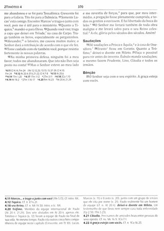 2TIMÓTEO 4 370
me abandonou e se foi para Tessalônica. Crescente foi
para a Galácia. Tito foi para a Dalmácia. 11Somente Lu­
cas' está comigo. Encontre Marcos-' e traga-o junto com
você, pois me é útil para o m inistério. 12Quanto a T i­
quico,* m andei-o para Éfeso. l3Q uando você vier, traga
a capa que deixei em T ro ad e/ na casa de Carpo. Tra­
ga tam bém os livros, especialm ente os pergaminhos.
14Alexandre,'" o latoeiro, me causou m uitos males; o
Senhor dará a retribuição de acordo com o que ele fez.
i5Tom e cuidado com ele tam bém você, porque resistiu
fortem ente às nossas palavras.
16Na m inha p rim eira defesa, ninguém foi a m eu
favor; todos me abandonaram . Que isto não lhes seja
posto na conta! 17Mas o Senhor esteve ao m eu lado
'4.11 Cl 4.14; Fm 24 iA t 12.12,25; 13.13; 15.37-39; Cl 4.10;
Fm 24 *4.12 A t 20.4; Ef 6.21 -22; Cl 4.7-8 '4 .1 3 A t2 0 .6
m4.14 ITm 1.20 "4.17 U m 1.12 <>2Tm3.11 P4.18 2Co 1.10
44.19 At 18.2 '2Tm 1.16-17 S4.20 Rm 16.23 'A t 20.4; 21.29
e m e revestiu de forças," para que, por m eu in ter­
m édio, a pregação fosse plenam ente cum prida, e to ­
dos os gentios a ouvissem . E fui libertado da boca do
leão .0 180 Senhor me livrará tam bém de toda obra
m aligna e me levará salvo para o seu Reino celes­
tial. p A ele, glória pelos séculos dos séculos. Am ém !
Saudações
19 Dê saudações a Prisca e Á quila,“1e à casa de One-
síforo.' 20Erastos ficou em Corinto. Quanto a Tró-
fim o / deixei-o doente em M ileto. 21 Faça o possível
para v ir antes do inverno. Êubulo m anda saudações;
0 m esm o fazem Prudente, Lino, Cláudia e todos os
irm ãos.
Bênção
220 Senhor seja com o seu espírito. A graça esteja
com vocês.
4.11 Marcos... e traga-o junto com você (IPe 5.15). Cf. Intro. Mc.
4.12 tiquico. Cf. n. Ef 6.21.
4 .18 seu Reino. Cf. n, M t I9.50: Intro. e tc. M t.
4 .20 Trófimo. Membro da equipe internacional de Paulo
(At 20.4; 21.29). Dos sete alistados em At 20.4, apenas ele.
Timóteo e Tiquico (v. 12) foram a equipe de Paulo no final de
sua vida. Ao mesmo tempo. Paulo cita outros cinco fiéis compa­
nheiros de equipe neste capitulo (Crescente, em Tt 10), Lucas,
Marcos (v. 11) e Erasto (v, 20), ju nto com um grupo de irmãos
que ele cita por nome (v. 21). Paulo realmente foi um homem
de equipe (rf. n. At 20.4). deixei-o doente em Mileto. Um
testemunho de que Deus nem sempre cura toda enfermidade
(Fp 2.50; ITm 5.23).
4.21 Cláudia. Prec isamos de am i/ades boas entre pessoas do
sexo oposto. Cf. ns M< 16.9; 1Co 7.1.
4.22 A graça esteja com vocês. Cf. n ICo 16.23
 