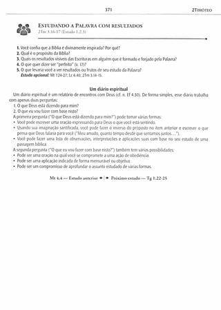 371 2TIMÓTEO
t ^ t ESTUDANDO A PALAVRA COM RESULTADOS
2Tm 3.16-17 (Estudo 1.2.3)
1. Você confia que a Bíblia é divinamente inspirada? Por quê?
2. Qual é o propósito da Bíblia?
3. Quais os resultados visíveis das Escrituras em alguém que é formado e forjado pela Palavra?
4. 0 que quer dizer ser "perfeito" (v. 17)?
5. 0 que levaria você a ver resultados ou frutos de seu estudo da Palavra?
Estudo opcional: Mt 7.24-27; Lc 6.40; 2Tm 3.14-15.
Um diário espiritual
Um diário espiritual é um relatório de encontros com Deus (cf. n. Ef 4.30). De forma simples, esse diário trabalha
com apenas duas perguntas:
1. O que Deus está dizendo para mim?
2. O que eu vou fazer com base nisto?
A primeira pergunta ("O que Deus está dizendo para mim?") pode tomar várias formas:
• Você pode escrever uma oração expressando para Deus o que você está sentindo.
• Usando sua imaginação santificada, você pode fazer o inverso do proposto no item anterior e escrever o que
pensa que Deus falaria para você ("Meu amado, quanto tempo desde que sentamos juntos...").
• Você pode fazer uma lista de observações, interpretações e aplicações suas com base no seu estudo de uma
passagem bíblica.
A segunda pergunta ("O que eu vou fazer com base nisto?") também tem várias possibilidades:
• Pode ser uma oração na qual você se compromete a uma ação de obediência.
• Pode ser uma aplicação indicada de forma mensurável ou objetiva.
• Pode ser um compromisso de aprofundar o assunto estudado de várias formas.
Mt 4.4 — Estudo anterior ♦ | Próximo estudo — Tg 1.22-25
 