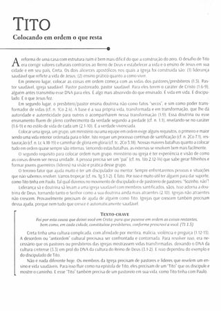 Tito
Colocando em ordem o que resta
-------------------------------------------------------------------Q
A
reforma de uma casa com estrutura ruim é bem mais difícil do que a construção do zero. O desafio de Tito
era corrigir valores culturais contrários ao Reino de Deus e estabelecer a vida e o ensino de Jesus em sua
cidade e em seu país, Creta. Os dois alicerces apostólicos nos quais a Igreja foi construída são: (1) liderança
saudável que reflete a vida de Jesus; (2) ensino prático quanto a como viver.
Em primeiro lugar, colocar as coisas em ordem comeca com as vidas dos pastores/presbíteros (1.5). Pas­
tor saudável, igreja saudável. Pastor pastoreado, pastor saudável. Para eles terem o caráter de Cristo (1.6-9),
alguém antes transmitiu esse DNA para eles. É algo mais absorvido do que ensinado. É vida em vida. É discipu-
lado. É o que Jesus fez.
Em segundo lugar, o presbítero/pastor ensina doutrina não como fatos “secos”, e sim como poder trans­
form ador de vidas (cf. n. 1Co 2.4). A base é a sua própria vida, transformada e em transformação, que lhe dá
autoridade e autenticidade para outros o acompanharem nessa transformação (1.9). Essa doutrina ou esse
ensinamento fluem de pleno conhecimento da verdade segundo a piedade (cf. n. 1.1), revelando-se no caráter
(1.6-9) e no estilo de vida de cada um (2.1-10). É a verdade vivenciada.
Colocar uma igreja, um grupo, um ministério ou uma equipe em ordem exige alguns requisitos, o primeiro e maior
sendo uma vida interior ordenada para o líder. Isto requer um processo contínuo de santificação (cf. n. 2Co 7.1), res­
tauração (cf. n. Lc 4.18-19) e caminhar de glória em glória (cf. tc. 2Co 3.18). Nossas maiores batalhas quanto a colocar
tudo em ordem quase sempre são internas. Vencendo estas batalhas, as externas se resolvem bem mais facilmente.
O segundo requisito para colocar ordem num grupo, ministério ou igreja é ter experiência e visão de como
as coisas devem ser nessa unidade. A pessoa precisa ser um “pai” (cf. ns. Uo 2.12-14) que sabe gerar filhinhos e
form ar jovens guerreiros (líderes) na visão e prática desse grupo.
O terceiro fator que ajuda muito é ter um discipulador ou mentor. Sempre enfrentaremos pessoas e situações
que não sabemos resolver. Vamos tropeçar (cf. ns. Tg 3.1-2). É fato. Por isso é muito útil ter alguém para dar suporte,
como Tito tinha em Paulo. Tal qual dizemos no movimento de discipulado e de pastoreio de pastores: “Sozinho, não”!
Liderança sã e doutrina sã levam a uma igreja saudável com membros santificados, sãos. Isso adorna a dou­
trina de Deus, tornando tanto o Senhor como a sua doutrina ainda mais atraentes (2.10). Igrejas não atraentes
não crescem. Provavelmente precisam de ajuda de alguém como Tito. Igrejas que crescem também precisam
dessa ajuda, porque nem tudo que cresce é automaticamente saudável.
T e x t o - c h a v e
Foi por esta causa que deixei você em Creta: para que pusesse em ordem as coisas restantes,
bem como, em cada cidade, constituísse presbíteros, conforme prescrevi a você. (Tt 1.5)
Creta tinha uma cultura complicada, com afinidade por mentira, malícia, violência e preguiça (1.12-13).
A desordem ou “antiordem” cultural precisava ser confrontada e contornada. Para resolver isso, era ne­
cessário que os pastores ou presbíteros das igrejas mostrassem vidas transformadas, deixando o DNA da
cultura cretense (3.3) em prol do DNA da cultura do Reino de Deus (3.1-2). E isso dependeu do exemplo e
do discipulado de Tito.
Não é nada diferente hoje. Os membros da Igreja precisam de pastores e líderes que revelem um en­
sino e vida saudáveis. Para isso fluir como na epístola de Tito, eles precisam de um “Tito” que os discipule e
mostre o caminho. E esse “Tito" também precisa de um pastoreio em sua vida, como Tito tinha com Paulo.
 