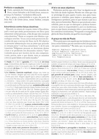 355 1TIMÓTEO 1
Prefácio e saudação
1
Paulo, apóstolo de Cristo Jesus, pelo m andato de
Deus, nosso Salvador, e de Cristo Jesus, nossa es­
perança, 2a Tim óteo," verdadeiro filho na fé.
Que a graça, a m isericórdia e a paz, da parte de
Deus Pai e de Cristo Jesus, nosso Senhor, estejam
com você.
Advertência contra falsas doutrinas
3Quando eu estava de viagem , rum o à M acedônia,
pedi a você que ainda perm anecesse em Efeso para
adm oestar certas pessoas, a fim de que não ensinem
outra d o u trin a,* 4nem se ocupem com fábulas e ge­
nealogias sem fim ." Essas coisas m ais prom ovem dis­
cussões do que o serviço de Deus, na fé. 50 objetivo
da presente adm oestação visa ao am or que procede
de coração p uro,* e de boa consciência," e de fé sem
hipocrisia/ ^Algum as pessoas se desviaram destas
coisas e se perderam em discussões inúteis,-® 7pre-
tendendo passar por m estres da lei, não com preen­
dendo, porém , nem o que dizem , nem os assuntos
sobre os quais falam com tanta ousadia.*
1.1 Paulo. Cf. n. Rm 1.1. apóstolo. Cf. n. ICo 12.28. de Cristo
Jesus. Cristocêntrico, ele fala do Ungido por nome 15 vezes em
seis capítulos e mais 14 nos quatro caps. de 2Tm. pelo m anda­
to (vontade) de Deus. Cf. n. M t 6.10. nosso esperança. Cf. ns.
: m 8.24-25; Cl 1.27.
1.2 o Timóteo. Exercício espiritual: coloque seu nome no
;ugar de Timóteo. Imagine que esta carta foi escrita especifi­
camente para você. Imagine alguém que o amou o suficiente
cara escrever-lhe esta carta; comprom etido com a sua vida e o
seu ministério - nessa ordem. Em outro momento, você pode
ler este livro como base de inspiração para escrever uma carta
cara um discípulo ou filho espiritual seu. verdadeiro filho na fé
Tt 1.4; cf. tc.). Paulo explicitam ente chama Timoteo assim qua­
tro vezes (ICo 4.17; 1Tm 1.2,18; 2Tm 1.2). Timóteo aparece por
nome por volta de 24 vezes no NT, quase sempre ligado dire­
tamente ou indiretamente a Paulo: seis em Atos (16.1; 17.14-15;
18.5; 19.22: 20.4), seis como coautor de uma epístola com Paulo
2Co 1.1; Fp 1.1; Cl 1.1; ITs 1.1; 2Ts 1.1; Fm 1), seis em outras epís­
tolas (Rm 16.21; ICo 4.17; 16.10; 2Co 1.19; Fp 2.19; ITs 3.2,6),
çuatro nas duas epístolas que levam seu nome (1Tm 1.2.18:
20: 2Tm 1.2) e em Hb 13.23. a graça, a misericórdia e a paz.
Graça e paz. Cf. n. Rm 1.7. Misericórdia é um acréscimo que
5aulo não usa nas saudações de suas cartas às igrejas; ape­
nas o usa em suas cartas para Timoteo e Tito. Todos nós, como
ndividuos, precisamos de misericórdia (vs. 13,16). Cf. n. M t 5.7.
1.3 pedi a você (gr. parakaleo.) Cf. n. Jo 14,16. para admoes­
tar (v. 5). Confrontar em amor. outra doutrina. Paulo ressalta
nove vezes neste livro sua preocupação com a doutrina verda-
teira. A boa doutrina ou ensino produz vidas boas. Doutrina
ns sa leva a vidas falsas (v. 10). Cf. ns. 4.16: Tt 1.1; 2.1,10 e Intro.
Tt. Invade o corpo como um câncer (2Tm 2.17).
1.4 Essas coisas mais promovem discussões (vs. 6-7; 6 5 5
2Tm 2.23; Tt 1.10-14; 3.9). Muitos estudos bíblicos promovem dis-
tcssões, mas não mobilizam as pessoas a crescer e a agir. Infeliz-
~ente isso caracteriza muitas escolas bíblicas dominicais, como
A lei e os seus objetivos
8Sabemos, porém , que a lei é b o a / se alguém se uti­
liza dela de m odo legítim o, 9tendo em vista que não
se prom ulga lei para quem é justo, mas para trans­
gressores e rebeldes, para ím pios e pecadores, para
irreligiosos e profanos, para os que m atam o pai ou a
mãe, para os homicidas, lOpara os que praticam a im o­
ralidade, para os que se entregam a práticas hom os­
sexuais/ para os sequestradores, para os mentirosos,
para os que fazem juram ento falso e para tudo o que
for contrário à sã doutrina,* 11 segundo o evangelho da
glória do Deus bendito, do qual fui encarregado/
A graça na vida de Paulo
12Sou grato para com aquele que me fortaleceu, Cristo
Jesus, nosso Senhor, que me considerou fiel, designando-
-m e para o m inistério,"' 13a m im , que, no passado, era
"1.2 At 16.1 &1.3 1Tm 6.3-5 H .4 lTm 4.7; 2Trm 4.4;
Tt 1.14; 3.9 41.5 2Tm 2.22 "U m 1.19; 3.9 Ó Tm 1.5
91.6 1Tm 6.20-21; Tt 1.10; 3.9 *1.7 ITm 6.20-21
11.8 Rm 7.12,16 21.10 1Co 6.9-10 *Rm 1.29 '1.11 Gl 2.7;
Tt 1.3 '"1.12 A t 9.15; 2Co 3.6
também grupos familiares ou células. Neste caso não passam de
vaidade, uma perda de tempo com roupa religiosa (cf. n. 6.3-5).
1.5 O objetivo (alvo, propósito) da presente admoestação. O
objetivo desta instrução (cf. n. 2Tm 3.16-17) deve ser o alvo de
todo o nosso ensino, visa ao amor. A base e o cerne de tudo
o que somos e tudo que fazemos. Cf. ns. Ef 3.14-21; Intro. 1Jo.
que procede de coração puro. Limpo, sincero, simples, sem
duplicidade ou engano. Cf n. M t 5.8. boa consciência (v. 19;
3.9: Hb 5.14). Cf. ns. At 25.1; 24.16. de fé sem hipocrisia. Fé
revelada em obras. Cf. Intro, e tc. Tiago.
1.8-11 As pessoas que muitas vezes têm mais dificuldade com
o evangelho não são as pessoas alistadas aqui. Elas geralmente
sabem que suas vidas estão erradas, fora do caminho e péssi­
mas. O problema é muito maior para a pessoa que vive de forma
religiosa ou humanista, sem “pecados notórios”. Paulo se dirige
sobretudo a estas pessoas em Rm 2-3.
1 .1 1 0 evangelho. Cf. ns. Lc 2.11: Rm 3.10: tc. Rm: Intro. Mt.
1.12-17 Nota prática; cada discípulo deve ter um testemunho
de sua salvação que conta com gratidão (v. 12) e que o comove
a ponto de brotar em louvor (v. 17; cf. n. 6.13-16). Nossa trans­
formação deve servir como modelo (v. 16) para outros tomarem
esse caminho. Quanto ao evangelismo pessoal, cf. módulo de
oito estudos que começa em 2Co 5.14-21.
1.12 Sou grato. Cf. ns. ICo 1.4-9; ITs 5.18; cf. Intro. Fp. nosso
Senhor (vs. 2,14). Cf. n. Rm 1.7; 10.9-10. Ser fiel precede a pró­
xima frase. Ter bom caráter deve preceder e ser a base para o
ministério, designando-me para o ministério (2.7: 1Co 15.10).
Cada um deve dizer isto. Como diz a Igreja em Células: “Cada
membro, um m inistro”. Quem não conhece seus dons e seu
próprio chamado ou ministério, deve ir atrás disso. Cf. np.
ICo 12.15-19.
1.13 Era blasfemo e perseguidor e insolente. Transparente
(cf. Intro. e tc. 2Co). O erro que cometemos não im porta tanto
quanto o que fazemos depois! Cf. n, At 7,58. Mas obtive mise­
ricórdia (v. 16). Cf. ultim a n. de v. 2.
 