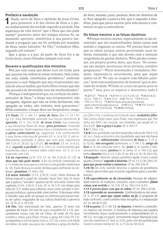 373 Tito 1
Prefácio e saudação
1
Paulo, servo de Deus e apóstolo de Jesus Cristo,
para prom over a fé dos eleitos de Deus e o ple­
no conhecim ento da verdade segundo a piedade, 2na
esperança da vida eterna" que o Deus que não pode
m e n tir6 prom eteu antes dos tem pos eternos 3e, no
m om ento oportuno, m anifestou a sua palavra m e­
diante a pregação que m e foi confiada por m andato
de Deus, nosso Salvador," 4a T ito ,d verdadeiro filho,
segundo a fé com um ."
Que a graça e a paz, da parte de Deus Pai e de
Cristo Jesus, nosso Salvador, estejam com você.
Deveres e qualificações dos ministros
5Foi por esta causa que deixei você em Creta: para
que pusesse em ordem as coisas restantes, bem como,
em cada cidade, constituísse presbíteros/ conforme
prescreví a você: 6alguém que seja irrepreensível, m a­
rido de uma só mulher, que tenha filhos crentes que não
são acusados de devassidão, nem são insubordinados.5
7 Porque é indispensável que, na condição de adm i­
nistrador de D eus/' o bispo seja irrepreensível, não
arrogante, alguém que não se irrita facilm ente, não
apegado ao vinho, não violento, nem ganancioso.'
8Pelo contrário, o bispo deve ser hospitaleiro, am igo
1.1 Paulo. Cf. n. Rm 1.1. servo de Deus (Rm 1.1: Gl 1.10;
Fp 1.1). Esta identidade antecede sua função m inisterial, e
apóstolo. Cf. n. 1Co 12.28. de Jesus Cristo. Sua comissão
e seu m inistério fluem de Jesus, para promover. Chamado
com propósito. Paulo expressa clara e nitidam ente seu foco.
o pleno conhecim ento (gr. epignosis). Este conhecim ento
é uma form a intensiva de ginosko (cf. n. Jo 8.32). É um co­
nhecim ento profundo e pleno que vem pela experiência
(M t 7.2/4-27, 28.20; Tg 1.21-27). da verdade. Cf. ns. Jo 8.52;
14.6. segundo a piedade (cf. n. 1Tm 2.2). Conhecim ento que
transform a vidas e norteia sobre como viver. Cf. n. 2.1 e o
contraste com 1.16.
1.2 na esperança (2.15; 5.7). Cf. ns. Rm 8.24-25; Cl 1.27. o
Deus que não pode mentir. À luz da verdade comentada no
v. 1 e tendo em vista que os cretenses eram grandes mentirosos
(v. 12), Paulo destaca o caráter de Deus para confrontar os cre­
tenses. prometeu. Cf. Intro. 2Ts.
1.3 nosso Salvador (1.3-4; 2.10.13; 3.4,6). Paulo destaca de
forma especial o papel do Salvador neste livro. Das 24 vezes
que a palavra "Salvador'’ aparece no NT, seis estão nestes três
capítulos (1.3-4; 2.10,13; 3.4,6). Cf. n. At 5.31. Há tempo para
tudo (Ec 3.1): tempo para enfatizar Jesus como Salvador e tem­
po para enfatizar a pessoa dele como Senhor. O destaque sobre
o Salvador aqui pode ser porque os cretenses precisavam mui­
to ser salvos, resgatados de sua cultura distorcida e perversa
(vs. 12-13; cf. n. At 5.31).
1.4 Tito. Não mencionado em Atos, aparece 13 vezes nas
epístolas de Paulo. Foi com ele para Jerusalém (Gl 2.1-3); pro­
vavelmente estava com ele em Éfeso. de onde ele foi para
Corinto e voltou para Éfeso; firmou a igreja em Creta (Tt 1.5);
acompanhou-o em Nicópolis (Grécia, Tt 3.12); estava com Paulo
em Roma, de onde saiu para dar cobertura a igreja de Dalma-
do bem , sensato, justo, piedoso, deve ter dom ínio de
si, 9ser apegado à palavra fiel, que é segundo a dou­
trina, para que possa exortar pelo reto ensino e con­
vencer os que o contradizem .
Os falsos mestres e as falsas doutrinas
18 Porque existem m uitos, especialm ente os da cir­
cuncisão, que são insubordinados, falam coisas sem
sentido e enganam os outros. 11 É preciso fazer com
que se calem, porque andam pervertendo casas in ­
teiras, ensinando o que não devem, com a intenção
vergonhosa de ganhar dinheiro. 12Foi um dos creten­
ses, um próprio profeta deles, que disse: "Os creten­
ses são sem pre m entirosos, feras terríveis, comilões
preguiçosos.”! l3Este testem unho é verdadeiro. Por­
tanto, repreenda-os severam ente, para que sejam
sadios na fé7 I4e não se ocupem com fábulas ju dai­
cas,6 nem com m andam entos de hom ens/ que se des­
viam da verdade. l5Todas as coisas são puras para os
puros;™ mas, para os im puros e descrentes, nada é
<M .2Tt3.7 * Hb 6.18 <1.3 1Tm 1.1;2.3;Tt 2.10; 3.4 <0.4 2C o8.23;
Gi 2.3 f 2Pe 1.1 0 .5 At 14.23 91.6 ITm 3.2 &1.7 1C04.1
'1Tm 3.3; 1Re 5.2 11.12 Afirmação atribuída a Epimênides,
poeta cretense do sexto século a.C. 71.13 Tt 2.2 *1.14 1Tm 1.4; 4.7;
2Tm 4.4 'M t 15.9; Cl 2.22 ™1.15 Rm 14.14,20
cia (2Tm 4.10), e terminou em Creta de novo. verdadeiro filho.
Não existia elogio maior para Paulo. Isso expressava que Tifo
tinha seu DNA. seu coração, seu chamado, sua unção (cf. n.
2Co 8.23). Que a graça e a paz. Cf. n. Rm 1.7.
1.5 Cf. Intro. etc.
1.6-8 Estas qualidades são bem parecidas com as de ITm 3.1-12
(cf. ns.). Paulo acrescenta cinco qualidades aqui que não havia
destacado ali: adm inistrador (mordomo) de Deus (v. 7; cf. n.
Lc 12.42); não arrogante (dominante, v. 7; 1Pe 5.3); amigo do
bem (v. 8; em contraste com v. 16); justo (v. 8; caráter e rela­
cionamentos retos); piedoso (v. 8: santo, cf. n. 1Tm 2.2); que
tenha domínio (1Co 2.4-5; 4.20; cf. ns. M t 4.4; At 1.8; Hb 4.12).
1.9 apegado. Aderente, adepto, partidário, ligado. E você, é assim
quanto a Palavra? segundo a doutrina. Cf. ns. 1.1; 2.1,10; 2Tm 2.15.
para que possa exortar e convencer. Cf. ns. 2Tm 3.16-17.
1.10-1 6 Em certo sentido descreve o oposto de presbíteros
- líderes pervertidos que arrastam seguidores para a sua des­
truição.
1.10 especialmente os da circuncisão. Pessoas de religiosi­
dade externa, de tradições, estatutos, usos e costumes, falam
coisas sem sentido (v. 14; 3.9). Cf. ns. 1Tm 1.3-4; 6.3-5.
1.11 É preciso fazer com que se calem. Cf ns 2Tm 2.23 26.
1.13 repreenda-os severamente. Confrontando-os em amor.
Cf. n. Ef 4.15 para que sejam sadios na fé . O propósito de
todo confronto, como também toda disciplina, é a restauração
(cf, ns. M t 18.15-22).
1.15 os puros. Cf. n. M t 5.8. os impuros. A mente e a consciên­
cia impuras são terríveis. A mudança de impureza para pureza
normalmente requer quebrantamento e arrependimento (cf. n.
M t 5.2). Se é algo arraigado, normalmente requer libertação e/ou
cura das memórias (cf. med. Lc 2.19), junto com discipulado para
manter o renovo mental (cf. ns. Lc 11.24-26; Rm 12.2).
 