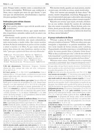 TITO 1 — 2 374
puro. Porque tanto a m ente como a consciência de­
les estão corrom pidas. l6A firm am que conhecem a
Deus, mas o negam por m eio do que fazem ;" é por
isso que são abom ináveis, desobedientes e reprova­
dos para qualquer boa obra.0
Instruções para várias classes
de pessoas crentes
2
Você, porém , ensine o que está de acordo com a
sã dou trin a.“
2Quanto aos hom ens idosos, que sejam m odera­
dos, respeitáveis, sensatos, sadios na fé, no am or e na
perseverança.
3 Do mesmo modo, quanto às m ulheres idosas, que
tenham conduta reverente, não sejam caluniadoras,
nem escravizadas a m uito vinho. Que sejam mestras
do bem , 4a fim de instruírem as jovens recém-casadas
a am ar o m arido e os filhos, 5a que sejam sensatas,
puras, boas donas de casa, bondosas, sujeitas ao m a­
rid o ,6 para que a palavra de Deus não seja difam ada."
»1.16 IJo 2.4 OTt 2.7,14; 3.1,8,14 «2.1 ITm 1.10 *2 .5 Ef 5.22;
03,18 f ITm 5.14 42.71Tm4.12 f2.81Pe2.12 '2.9 ITm 6.1;
IPe 2.18 92.10 ITm 1.1; 2.3; Tt 1.3; 3.4 42.11 ITm 2.4; Tt 3.4
'2.13 ICo 1.7; Fp 3.20; ITm 6.14 72Pe 1.1 *2 .1 4 Gl 1.4; ITm 2.6
'SI 130.8 mÊx 19.5; Dt 7.6; 14.2 «Tt 1.16; 2.7; 3.1,8,14 »2.15 ITm 4.12
1.16 são abomináveis. Detestáveis. Perigosos. Devemos
afastar-nos deles porque são como um vírus, contagiosos.
Cf. ns. M t 7.15-23.
2.1 Você, porém. Cf. n. 2Tm 3.10-11. a sã doutrina. Como é
evidente nos vs. 2-10, para Paulo, a sã doutrina era um ensino
prático sobre como viver, não uma teologia sistemática ou ca­
tequese. Cf. n. v. 10.
2.2 Quanto aos homens idosos, que sejam. De em refletir de
forma geral o caráter de um presbítero (vs. 6-9). Devem haver
chegado a ser pais espirituais (cf. n. IJo 2.12-14) e discipula-
dores. Precisamos aproveitar os nossos aposentados (cf. ns.
ITm 5.3-16) sensatos (gr. sophron). A raiz dessa mesma palavra
no grego aparece neste livro na descrição das jovens recém-
-casadas (sensatas; v. 5), os moços ("moderados”; v. 6), todo
crente (“de forma sensata”; v. 12) e presbíteros (“deve ter domí­
nio de si"; 1.8). Cf. ns. ITm 1.7; 2.9.
2.3 Do mesmo modo, quanto às mulheres idosas. Devem haver
sido mães espirituais e discipuladoras (cf. Intro. Lc). mestras do
bem. Capacitadas para ensinar o que é bom (cf. n. 2Tm 2.2).
2.4-6 Falando de jovens, casados ou solteiros, ele os instruí a
caminhar de forma sólida e madura. João fala que devem ser
guerreiros (IJo 2.12-14). Precisam de instrutores para isso.
2.4 o fim de instruírem (capacitarem) os jovens recém-
-casadas. Essas mães espirituais devem focar especialmente as
mulheres recém-casadas (v, 4), A maioria dos casais enfrentam
os primeiros meses e anos de casamento sem mentores. Espera-
-se que tiveram aconselhamento pré-nupcial, mas infelizmente,
em geral, os novos casais são abandonados nesse primeiro ano
tão difícil e fundamental quando iniciam seu casamento.
2.6 Do mesmo modo, quanto aos mais jovens (Ec 12.1). De­
vem caminhar como as jovens recém-casadas, com as devidas
adaptações, sejam moderados. Estão na maior encruzilhada
6Do m esm o modo, quanto aos mais jovens, exorte-
-os para que, em todas as coisas, sejam m oderados.
7Seja você mesmo um exemplo de boas obras.6 No
ensino, mostre integridade, reverência, 81inguagem sa­
dia e irrepreensível, para que o adversário seja envergo­
nhado, não tendo nada de mau a dizer a nosso respeito."
9Quanto aos servo s/ que sejam , em tudo, obedien­
tes ao seu senhor, dando-lhe m otivo de satisfação.
Que não sejam respondões, lOnem furtem ; pelo con­
trário, deem prova de toda a fidelidade, a fim de que,
em todas as coisas, m anifestem a beleza da doutrina
de Deus, nosso Salvador."
A graça salvadora de Deus
11 Porque a graça de Deus se manifestou, trazendo
salvação a todos os hom ens/’ 12Ela nos educa para que,
renegadas a im piedade e as paixões mundanas, viva­
mos neste mundo de form a sensata, justa e piedosa,
l3aguardando a bendita esperança e a manifestação da
glória' do nosso grande Deus e Salvador Cristo Jesus.'
l4Ele se deu a si mesmo por nós,6 a fim de nos rem ir de
toda iniquidade/ e purificar, para si mesmo, um povo ex­
clusivamente seu,'" dedicado à prática de boas obras."
15Ensine estas coisas. Tam bém exorte e repreenda
com toda a autoridade. Que ninguém despreze você."
de suas vidas, em que fazem opções decisivas. Facilmente po­
dem se perder se não caminharem bem-acompanhados e men-
toreados/discipulados. Cf. np. ICo 7.32.
2.7-8 Estes dois versículos são parecidos com ITm 4.11-16. Seja
você mesmo um exemplo (v. 7). Não temos como ajudar bem os
outros se nós mesmos não estamos bem (cf. Intro.; n, ITm 4.16).
não tendo nada de mau a dizer a nosso respeito. O nosso”
indica que uma crítica ou indignidade da parte de Tito seria tam­
bém de seu discipulador, Paulo. 0 discipulador se orgulha de seu
discípulo, mas também sofre quando ele faz mal ou se sai mal. A
falha do discípulo é. de alguma forma, uma falha do discipulador.
2.9 Quanto aos servos. Funcionários. Empregados. Cf. ns. Ef 6.5-9,
2.10 nem furtem . (Lf 4.28). pelo contrário. Devemos não
apenas evitar tudo que for errado, como também fazer o opos­
to (v. 12), o bem que reflete a gloria de Deus. a fim de que...
manifestem. O propósito de nossas vidas serem atraentes
(IPe 3.1-2) e para revelar a “doutrina de Deus” ou a pessoa dele,
seu caráter, a verdade sobre ele, seus propósitos, seu coração,
nosso Salvador (v 13: cf. n. 1.3).
2.12 Ela nos educa. Treinando-nos. capacitando-nos. renega­
das a impiedade. Ensinando-nos a dizer “não" e nos abster
dos desejos da carne, vivamos neste mundo. Não afastados, e
sim como agentes transformadores (cf. ns. M t 5.13-16). sensata
(tf. n. 2.2). piedosa (cf. n. ITm 2.2).
2.13 aguardando (cf. n. IJo 3.3). esperança. Cf. ns.
Rm 8.24-25: Cl 1.27.
2.14 purificar, para si mesmo. As impurezas são reveladas
no fogo. na luz e no dia a dia. um povo exclusivamente seu
(IPe 2.9). dedicado à prática de boas obras (l 16; 2.7,14;
3.1,8,14; Hb 10.24). Fé que funciona (cf. Intro. e tc. Tiago).
2.15 exorte (gr. parakaleo: cf. n. Jo 14.16). e repreenda (1.9).
Cf. ns. 2Tm 3.16-17. Que ninguém despreze você. Cf. n. ITm 4.12.
 