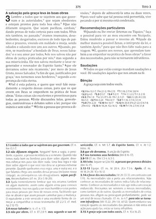 375 Tito 3
A salvação pela graça leva às boas obras
3
Lem bre a todos que se sujeitem aos que gover­
nam e às autoridades," que sejam obedientes
e estejam prontos para toda boa o b ra / 2Que não
difam em ninguém . Que sejam pacíficos, cordiais,"
dando provas de toda cortesia para com todos. 3Pois
nós tam bém , no passad o / éram os insensatos, deso­
bedientes, desgarrados, escravos de todo tipo de pai­
xões e prazeres, vivendo em m aldade e inveja, sendo
odiados e odiando-nos uns aos outros. 4Quando, po­
rém , se m anifestou" a bondade de Deus, nosso Salva­
d o r/ e o seu am or por todos, 5ele nos salvou não por
obras de justiça praticadas por nós,5 mas segundo a
sua m isericórdia. Ele nos salvou m ediante o lavar re­
generador e renovador do Espírito S a n to / 6que ele
derram ou sobre nós ricam ente,' por m eio de Jesus
Cristo, nosso Salvador, ?a fim de que, justificados por
g raça/ nos tornem os seus h e rd e iro s / segundo a es­
perança da vida eterna.
8 Fiel é esta palavra, e quero que você fale ousa­
dam ente a respeito dessas coisas, para que os que
creem em Deus se em penhem na prática de boas
o b ra s / Estas coisas são excelentes e proveitosas para
todas as pessoas. 9Evite discussões tolas, genealo­
gias, controvérsias e debates sobre a lei; porque são
inúteis e sem valor."1m Evite a pessoa que provoca d i­
visões," depois de adm oestá-la um a ou duas vezes,
11 pois você sabe que tal pessoa está pervertida, vive
pecando e por si m esm a está condenada.
Recomendações particulares
12 Quando eu lhe enviar Á rtem as ou Tíquico," faça
o possível para v ir ao m eu encontro em Nicópolis.
Estou resolvido a passar o inverno ali. l3A jude da
m elhor m aneira possível Zenas, o in térprete da lei, e
tam bém A p o io / para que não lhes falte nada para a
viagem . 14E, quanto aos nossos, que aprendam tam ­
bém a se em penhar na prática de boas obras5 a favor
dos necessitados, para não se tornarem infrutíferos.
Saudações
i5Todos os que estão com igo m andam saudações a
você. Dê saudações àqueles que nos am am na fé.
Bênção
A graça seja com todos vocês.
03.1 Rm 13.1-7; lTm 2.1-2; IPe 2.13 *T t 1.16; 2.7,14; 3.8,14
c3.2 Fp4.5 8 3 .3 0 3 .7 «3.4 Tt 2.11 Q Tm 1.1; 2.3; Tt 1.3; 2.10
93.5 2Tm 1.9 hJo 3.5; Ef 5.26; IPe 1.3; 3.21 '3 .6 Ji 2.28; At 2.33;
Rm 5.5 73.7 Rm 3.24 *Rm 8.17 '3 .8 Tt 1.16; 2.7,14; 3.1,14
m3.9 2Tm 2.23 "3.10 Rm 16.17 «3.12 A t 20.4; Ef 6.21-22; Cl 4.7-8;
2Tm 4.12 93.13 A t 18.24; ICo 16.12 93.14 Tt 1.16; 2.7,14; 3.1,8
3.1 Lembre a todos que se sujeitem aos que governam. Cf. n
Rm 13.1-7.
3.2 não difamem ninguém. Ninguém! Nem a sogra, o presi­
dente, o pastor, a pessoa incrédula ou a si mesmo. Quando não
temos nada bom ou bondoso para dizer sobre alguém, deve­
mos esforçar-nos para não dizer nada. Uma boa regra e não
dizer sobre alguém o que você não diria se a pessoa estivesse
presente. Quando quebramos essa regra, uma e outra vez, e o
que falamos chega aos ouvidos dessa pessoa (inclusive nosso
cônjuge), as consequências são desagradáveis, sejam pacífi­
cos. Reconciliadores (cf. ns. 2Co 5.18-20).
3.3 Ajuda tremendamente lembrar que nós erramos também
em algum momento, assim como alguém errou para conosco
recentemente. Isso nos ajuda a ser mais humildes e criar pontes
para essas pessoas por meio de nossos erros, facilitando que
elas se abram e que assim possam caminhar para a mudança.
O equivalente a este versículo é uma excelente forma de co­
meçar a com partilhar o nosso testemunho (Ef 2.2-3; cf. med.
Ap 2.12-13).
3.4 nosso Salvador (v. 6; cf. n. 1.3).
3.5 não por obras. Cf. n. Ef 2 8 9 mas segundo a sua m i­
sericórdia. Cf. n. M t 5.7. do Espírito Santo. Cf. n. At 1.2;
Intro. At.
3.6 que ele derramou. A unção do Espírito.
3.7 nos tornemos seus herdeiros (Rm 8.16-17).
3.9-11 Cf. ns. ITm 1.3-4; 6.3-5.
3.10 Evita. Separe-se (2Jo 10) a pessoa que provoca divisões
(Rm 16.17).
3.12-1 3 Equipe. Cf. ns. At 20.4; 2Co 7.5-6. Apoio. cf. ns.
At 18.24-28: ICo 16.12
3.14 a favo r dos necessitados (At 20.53-35; em contraste com
1.11). As necessidades são a porta aos relacionamentos. Não
conhecer as necessidades de outros indica falta de relaciona­
mento. Conhecer as necessidades e não agir indica um coração
endurecido. Precisamos ser sensíveis a nossas necessidades,
como também as de outros. Quando as necessidades de certas
pessoas nos afligem ou preocupam profundamente, pode ser
um sina! de nosso chamado. Cf. ns. Jo 4.7. para não se torna­
rem infrutíferos (M t 15.22; 2Pe 1.8; Jd 12). Quem endurece seu
coração quanto as necessidades das pessoas e não entra em
ação para ajudá-las, então se torna infrutífero.
3.15 A graça seja com todos vocês. Cf. n. 1Co 16 23.
 